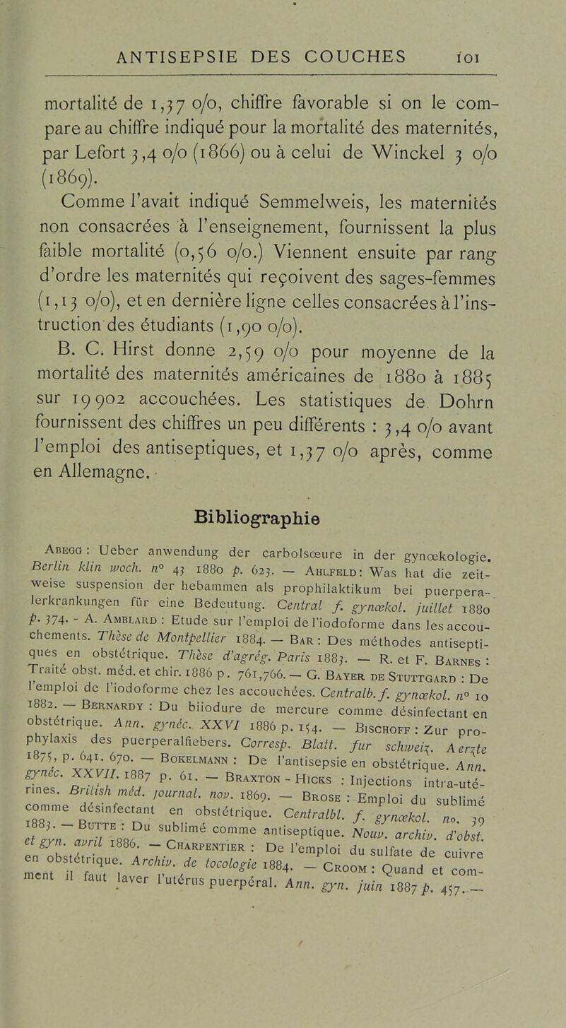 mortalité de 1,37 0/0, chiffre favorable si on le com- pare au chiffre indiqué pour la mortalité des maternités, par Lefort 3,4 0/0 (1866) ou à celui de Winckel 3 0/0 (1869). Comme l'avait indiqué Semmelweis, les maternités non consacrées à l'enseignement, fournissent la plus faible mortalité (0,56 0/0.) Viennent ensuite par rang d'ordre les maternités qui reçoivent des sages-femmes (1,13 0/0), et en dernière ligne celles consacrées à l'ins- truction des étudiants (1,90 0/0). B. G. Hirst donne 2,59 0/0 pour moyenne de la mortalité des maternités américaines de 1880 à 1885 sur 19902 accouchées. Les statistiques de Dohrn fournissent des chiffres un peu différents : 3,4 0/0 avant l'emploi des antiseptiques, et 1,37 0/0 après, comme en Allemagne. Bibliographie Abegg: Ueber anwendung der carbolsœure in der gynœkologie. Berlin klin woch. n° 4j 1880 p. 62j. - Ahlfeld: Was hat die zeit- weise suspension der liebammen als propiailaktikum bei puerpera- lerkrankungen fiir eine Bedeutung. Central f. gynœkoL juillet 1880 p. 374' - A. Amblard : Etude sur l'emploi deTiodcforme dans les accou- chements. Tlûscdc Montpellier 1884. - Bar : Des méthodes antisepti- ques en obstétrique. Thlse d'agrég. Paris I88^ - R. et F Barnes • Traité obst. méd. et chir. 1886 p. 761,766. - G. Bayer de Stuttgard • De 1 emploi de l'iodoforme chez les accouchées. Centralb.f. gynœkol /i° 10 1882 - Bernardy : Du biiodure de mercure comme désinfectant en obstétrique. Ann. gynéc. XXVI 1886 p. 154. _ B.schoff : Zur pro- phylax.s des puerperalfiebers. Corresp. Blatt. fur schmi^. Aerzte 1875, p. 641. 670. -Bokelmann: De l'antisepsie en obstétrique Ann gynec. XXW.X887 p. 6x. - Braxxon - Hxcks : Injections intra-t-* rmes. BrcUshmed. journal, nou. 1869. - Brose : Emploi du sublimé comme désmfectant en obstétrique. Centralbl. f. fynœkol no To etgyn ami i886. - Charpentier : De l'emploi du sulfate de cuivre en obstétrique. Archi.. de tocologie 1884. - Croom Quand et ôm ment 11 faut laver l'utérus puerpéral. Ann. gyn. juin m] p .^-