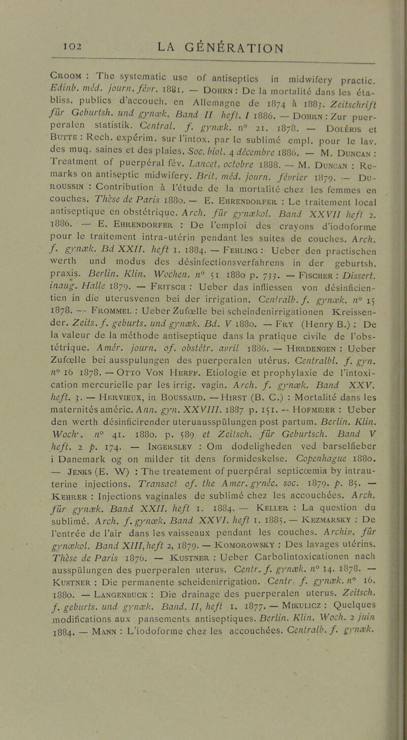 Croom : The systcmatic use of antiseptics in midwifery praclic Edinb. méci. journ.féin-. 1881. - Dohrn : De la mortalité dans les éta- bliss. publics d'accouch. en Allemagne de 1874 à i88j. Zeitschrift fur Gcburtsh. und gynœk. Band II heft. I 1886. - Doimw : Zur puer- peralcn slatistik. Central, f. gynœk. n° 21. 1878. - Doliîris et Butte: Rech. expérim. sur l'intox, par le sublimé empl. pour le lav. des muq. saines et des plaies. Soc. biol. 4 décembre 1886, — M, Duncan : Treatment of puerpéral fév. Lancet, octobre 18O8. — M. Duncan : Re- marks on antiseptic midwifery. Brit. méd. journ. février 1879. — Du- ROUSSiN : Contribution à l'étude de la mortalité chez les femmes en couches. Thèse de Paris 1880.- E. Ehrendorfer : Le traitement local antiseptique en obstétrique. Arch. filr gynœkol. Band XXVII heft 2. 1886. — E. Ehrendorfer : De l'emploi des crayons d'iodoforme pour le traitement intra-utérin pendant les suites de couches, Arch. f. gynœk. Bd XXII. heft i. 1884. — Fehling : Ueber den practischen werth und modus des désinfectionsverfahrens in der geburtsh. praxjs. Berlin. Klin. Wochen. n° 51 1880 p. 7?^ — Fischer : Disse/-/. inaug. Halle 1879. — Fritsch : Ueber das infliessen von désinficien- tien in die uterusvenen bei der irrigation. Centralb. f. gynœk. n° 15 1878. — Frommel : Ueber Zufœlle bei scheindenirrigationen Kreissen- der. Zeits.f. geburts. und gynœk. Bd. V 1880. — Fry (Henry B.) : De la valeur de la méthode antiseptique dans la pratique civile de l'obs- tétrique. Aniér. Journ. of. obstétr. ai>ril 1886. — Herdengen : Ueber Zufœlle bei ausspulungen des puerperalen utérus. Centralbl. f. gyn. n° 16 1878.—Otto Von Herff. Etiologie et prophylaxie de l'intoxi- cation mercurielle par les irrig. vagin, Arch. f. gynœk. Band XXV. heft. j. — HiîRvieux, in Boussaud. —Hirst (B. C.) : Mortalité dans les maternités améric. A/j/2. gyn. XXVIII. 1887 p. i^i. -- Hofmeier : Ueber den werth désinficirender uteruausspijlungen post partum. Bt'r/i«. Klin. Woch-. n° 41. 1880. p. $89 et Zcitsch. fur Geburtsch. Band V heft, 2 p. 174. — Ingerslev : Om dodeligheden ved barselfieber 1 Danemark og on milder tit dens formideskelse. Copenhague 1880. — Jenks(E. W) : The treatement of puerpéral septicœmia by intrau- terine injections. Transact of. the Amer, gynée. soc. 1879. p. 85. — Ivehrer : Injections vaginales de sublimé chez les accouchées. Arch. filr gynœk. Band XXII. heft i. 1884. — Keller : La question du sublimé. Arch. f. gynœk. Band XXVI. heft i. 1885. — Kezmarsky : De l'entrée de l'air dans les vaisseaux pendant les couches. Archiv. filr gynœkol. Band XlIIJicft 2, 1879. — Komorowsky : Des lavages utérins. Thèse de Paris 1876. — Kustner : Ueber Carbolintoxicationen nach ausspulungen des puerperalen utérus. Ccnlr. f. gynœk. n° 14. 1878. — Kustner : Die permanente scheidenirrigation. Centr: f. gynœk. n° 16. 1880. — Langenbuck : Die drainage des puerperalen utérus. Zcitsch. f. geburts. und gynœk. Band. II, heft i. 1877. — Mikulicz : Quelques modifications aux pansements antiseptiques. Berlin. Klin. Woch. 2 juin J884. — Mann : L'iodoforme chez les accouchées. Centralb. f. gynœk.