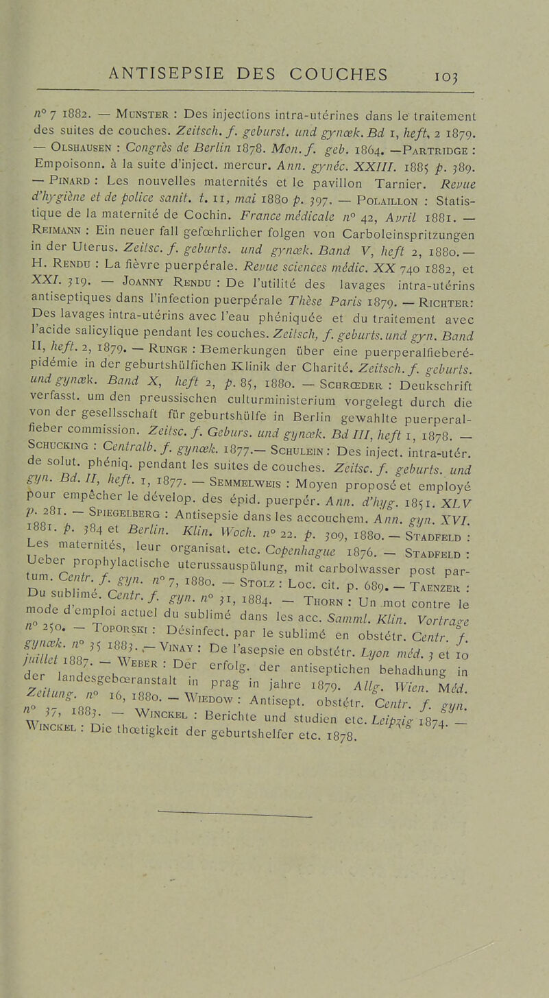 n°7 1882. — Munster : Des injeclions intra-utérines dans le traitement des suites de couciies. Zeitsch. f. o-ebiirst. und gynœk.Bd i, heft, 2 1879. — Olshausen : Congrès de Berlin 1878. Mon.f. geb. 1864. —Partridge : Empoisonn. à la suite d'inject. mercur. Ann. gynéc. XXIII. 1885 p. ^89. — Pinard : Les nouvelles maternités et le pavillon Tarnier. Revue d'hj-giène et de police sanit. t. 11, mai 1880 p. ^97. — Polaillon : Statis- tique de la maternité de Cochin. France médicale n° 42, Avril 1881. — Reimann : Ein neuer fall gefœhrlicher folgen von Carboleinspritzungen in der Utérus. Zeitsc. f. geburts. und gynœk. Band V, heft 2, 1880.— H. Rendu : La fièvre puerpérale. Revue sciences médic. XX 740 1882, et XX/. J19. — JoANNY Rendu : De l'utilité des lavages intra-utérins antiseptiques dans l'infection puerpérale Thèse Paris 1879. — Richter: Des lavages intra-utérins avec l'eau phéniquée et du traitement avec l'acide salicylique pendant les couches. Zeitsch, f. geburts. und gyn. Band II, heft. 2, 1879. — RmGE : Bemerkungen uber eine puerperalfieberé- pidémie in der geburtshulfichen Klinik der Charité. Zeitsch. f. o-cburts. und gynœk. Band X, heft 2, 85, 1880. - Schrœder : Deuksclirift verfasst. um den preussischen culturministerium vorgelegt durch die von der gesellsschaft fïir geburtshulfe in Berlin gewahlte puerperal- fieber commission. Zeitsc. f. Geburs. und gynœk. Bd III, heft i, 1878. - ScHucKiNG : Centralb.f gynœk. 1877— Schulein: Des inject. intra-utér. desolut. phén.q. pendant les suites de couches. Zeitsc. f geburts. und gyn. Bd. II, heft. i, 1877. — Semmelweis : Moyen proposée! employé pour empêcher le dévelop. des épid. puerpér. Ann. d'hya. 1851. XLV p. 281. - Spiegelberg : Antisepsie dans les accouchem. Ann. gyn. XVI 1881. p. J84 et Berlin. Klin. Woch. /z» p, ,09, 1880. - Stadfeld ': Les matern.tés, leur organisât, etc. Copenhague 1876. - Stadfeld : Ueber prophylacfsche uterussauspulung, mit carbolwasser post par- Du subhme C.«^r./. gyn. ji, 1884. - Thorn : Un .mot contre le mode demplo, actuel du sublimé dans ^cs ^cc. Samml. Klin. Yortraoe n 250. - ToPORSKi : Désinfect. par le sublimé en obstétr. Centr / de I ~u ^^ antiseptichen behadhung in der landesgebœranstalt in prag in jahre 1879. Allg. Wien. Mcd Zeaung. n^ .6, x88o. - W,edow : Antisept. obstétr. Centr. f g W i. ~ ^^'^''^^^ ■■ Berichle und studien etc. Leipzi. Is?! Winckel : D.e thœtigkeit der geburtshelfer etc. 1878. o;yn.