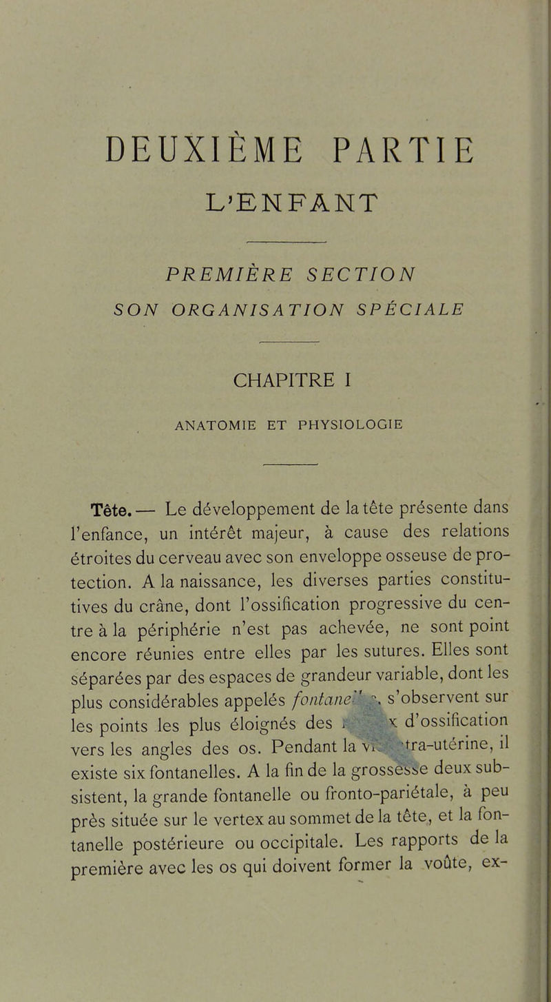 DEUXIÈME PARTIE L'ENFANT PREMIÈRE SECTION SON ORGANISATION SPÉCIALE CHAPITRE I ANATOMIE ET PHYSIOLOGIE Tête. — Le développement de la tête présente dans l'enfance, un intérêt majeur, à cause des relations étroites du cerveau avec son enveloppe osseuse de pro- tection. A la naissance, les diverses parties constitu- tives du crâne, dont l'ossification progressive du cen- tre à la périphérie n'est pas achevée, ne sont point encore réunies entre elles par les sutures. Elles sont séparées par des espaces de grandeur variable, dont les plus considérables appelés fontane:' \ s'observent sur les points les plus éloignés des . x d'ossification vers les angles des os. Pendant la \i. tra-utérine, il existe six fontanelles. A la fin de la grossesi,e deux sub- sistent, la grande fontanelle ou fronto-pariétale, à peu près située sur le vertex au sommet de la tête, et la fon- tanelle postérieure ou occipitale. Les rapports de la première avec les os qui doivent former la voûte, ex-