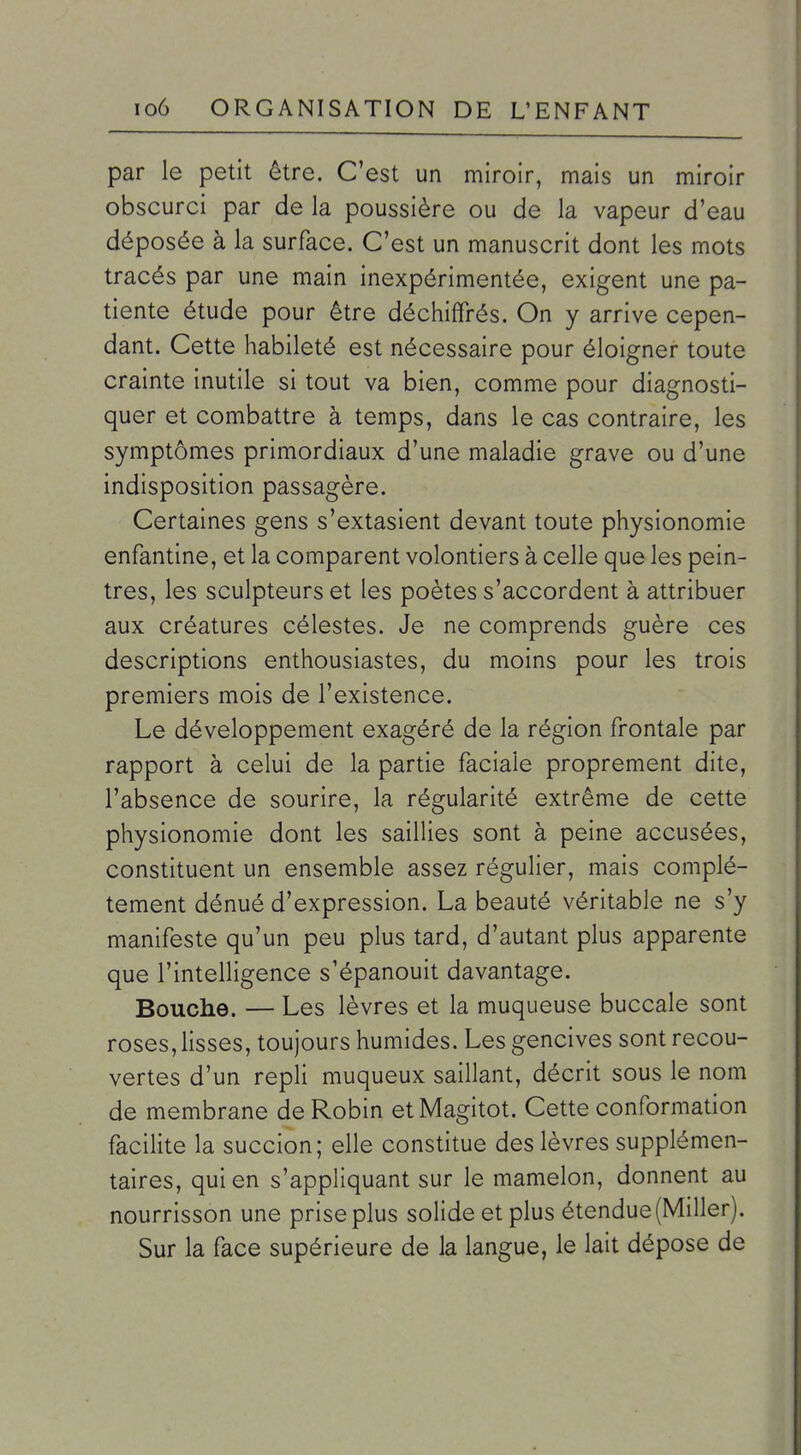 par le petit être. C'est un miroir, mais un miroir obscurci par de la poussière ou de la vapeur d'eau déposée à la surface. C'est un manuscrit dont les mots tracés par une main inexpérimentée, exigent une pa- tiente étude pour être déchiffrés. On y arrive cepen- dant. Cette habileté est nécessaire pour éloigner toute crainte inutile si tout va bien, comme pour diagnosti- quer et combattre à temps, dans le cas contraire, les symptômes primordiaux d'une maladie grave ou d'une indisposition passagère. Certaines gens s'extasient devant toute physionomie enfantine, et la comparent volontiers à celle que les pein- tres, les sculpteurs et les poètes s'accordent à attribuer aux créatures célestes. Je ne comprends guère ces descriptions enthousiastes, du moins pour les trois premiers mois de l'existence. Le développement exagéré de la région frontale par rapport à celui de la partie faciale proprement dite, l'absence de sourire, la régularité extrême de cette physionomie dont les saillies sont à peine accusées, constituent un ensemble assez régulier, mais complè- tement dénué d'expression. La beauté véritable ne s'y manifeste qu'un peu plus tard, d'autant plus apparente que l'intelligence s'épanouit davantage. Bouche. — Les lèvres et la muqueuse buccale sont roses, lisses, toujours humides. Les gencives sont recou- vertes d'un repli muqueux saillant, décrit sous le nom de membrane de Robin etMagitot. Cette conformation facilite la succion; elle constitue des lèvres supplémen- taires, qui en s'appliquant sur le mamelon, donnent au nourrisson une prise plus solide et plus étendue (Miller). Sur la face supérieure de la langue, le lait dépose de