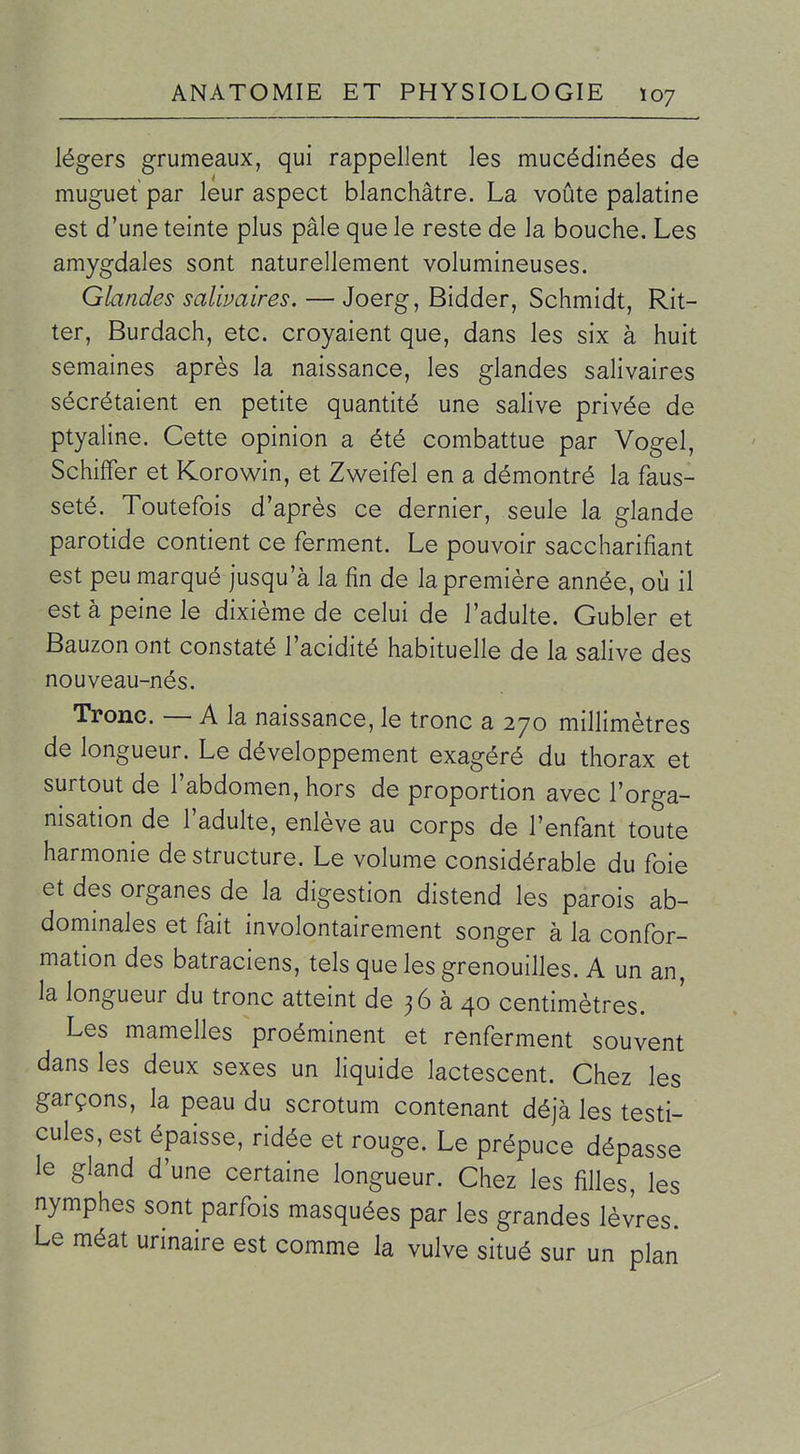 légers grumeaux, qui rappellent les mucédinées de muguet par leur aspect blanchâtre. La voûte palatine est d'une teinte plus pâle que le reste de la bouche. Les amygdales sont naturellement volumineuses. Glandes salivaires, — Joerg, Bidder, Schmidt, Rit- ter, Burdach, etc. croyaient que, dans les six à huit semaines après la naissance, les glandes salivaires sécrétaient en petite quantité une salive privée de ptyaline. Cette opinion a été combattue par Vogel, Schiffer et Korowin, et Zweifel en a démontré la faus- seté. Toutefois d'après ce dernier, seule la glande parotide contient ce ferment. Le pouvoir saccharifiant est peu marqué jusqu'à la fin de la première année, où il est à peine le dixième de celui de l'adulte. Gubler et Bauzon ont constaté l'acidité habituelle de la salive des nouveau-nés. Tronc. — A la naissance, le tronc a 270 millimètres de longueur. Le développement exagéré du thorax et surtout de l'abdomen, hors de proportion avec l'orga- nisation de l'adulte, enlève au corps de l'enfant toute harmonie déstructure. Le volume considérable du foie et des organes de la digestion distend les parois ab- dommales et fait involontairement songer à la confor- mation des batraciens, tels que les grenouilles. A un an, la longueur du tronc atteint de 36 à 40 centimètres. Les mamelles proéminent et renferment souvent dans les deux sexes un liquide lactescent. Chez les garçons, la peau du scrotum contenant déjà les testi- cules, est épaisse, ridée et rouge. Le prépuce dépasse le gland d'une certaine longueur. Chez les filles, les nymphes sont parfois masquées par les grandes lèvres. Le méat urinaire est comme la vulve situé sur un plan