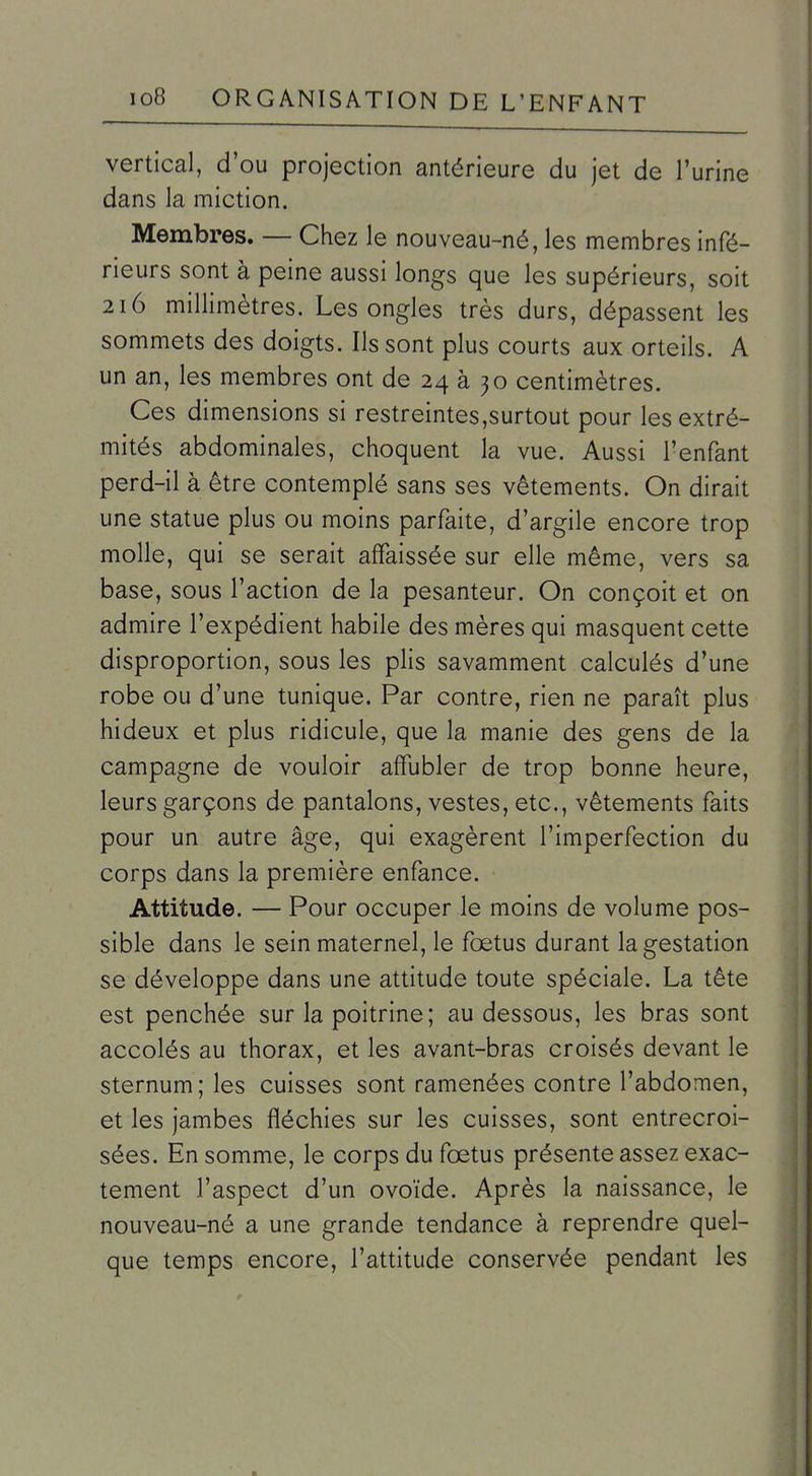 vertical, d'où projection antérieure du jet de l'urine dans la miction. Membres. — Chez le nouveau-né, les membres infé- rieurs sont à peine aussi longs que les supérieurs, soit 216 millimètres. Les ongles très durs, dépassent les sommets des doigts. Ils sont plus courts aux orteils. A un an, les membres ont de 24 à 30 centimètres. Ces dimensions si restreintes,surtout pour les extré- mités abdominales, choquent la vue. Aussi l'enfant perd-il à être contemplé sans ses vêtements. On dirait une statue plus ou moins parfaite, d'argile encore trop molle, qui se serait affaissée sur elle même, vers sa base, sous l'action de la pesanteur. On conçoit et on admire l'expédient habile des mères qui masquent cette disproportion, sous les plis savamment calculés d'une robe ou d'une tunique. Par contre, rien ne paraît plus hideux et plus ridicule, que la manie des gens de la campagne de vouloir affubler de trop bonne heure, leurs garçons de pantalons, vestes, etc., vêtements faits pour un autre âge, qui exagèrent l'imperfection du corps dans la première enfance. Attitude. — Pour occuper le moins de volume pos- sible dans le sein maternel, le fœtus durant la gestation se développe dans une attitude toute spéciale. La tête est penchée sur la poitrine; au dessous, les bras sont accolés au thorax, et les avant-bras croisés devant le sternum; les cuisses sont ramenées contre l'abdomen, et les jambes fléchies sur les cuisses, sont entrecroi- sées. En somme, le corps du fœtus présente assez exac- tement l'aspect d'un ovoïde. Après la naissance, le nouveau-né a une grande tendance à reprendre quel- que temps encore, l'attitude conservée pendant les