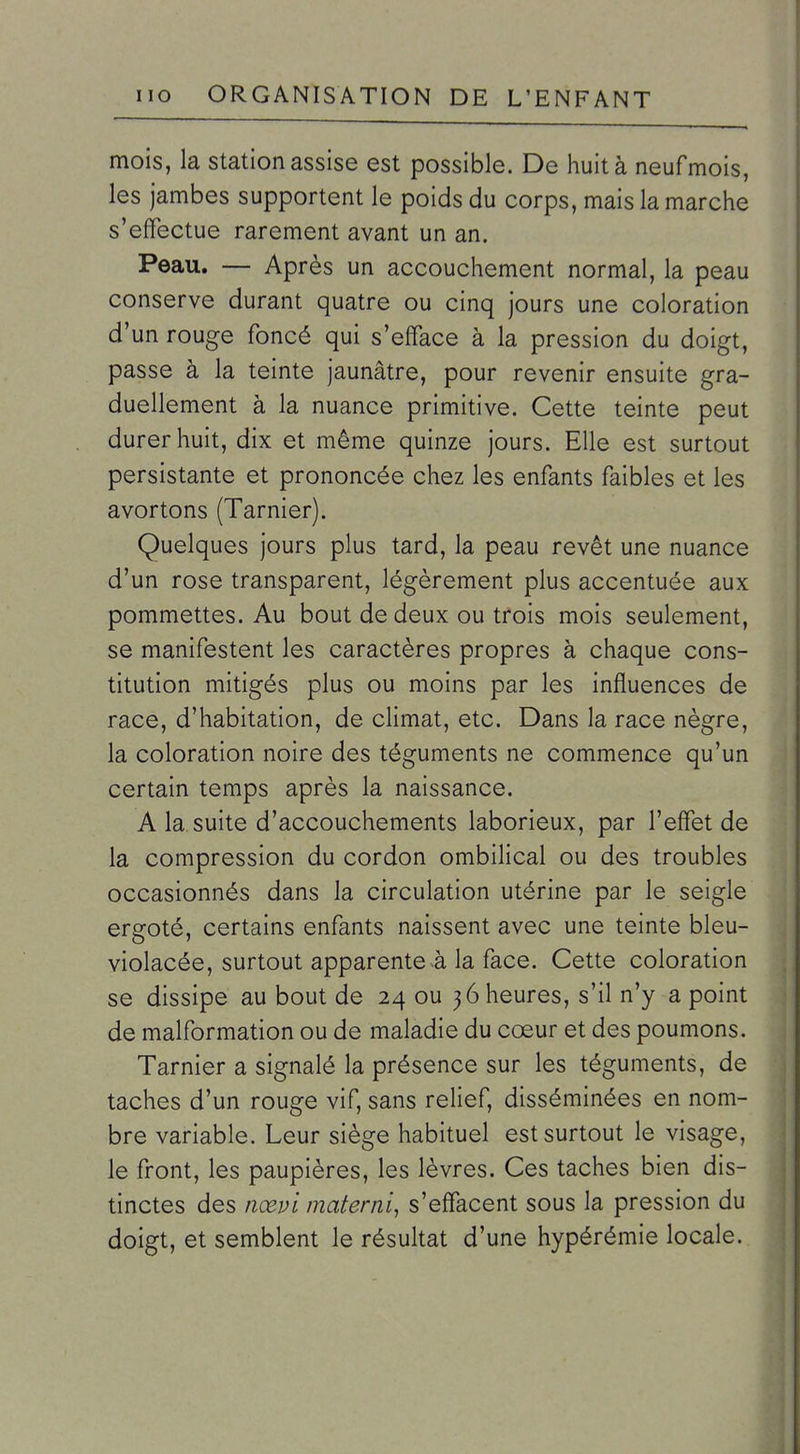 mois, la station assise est possible. De huità neufmois, les jambes supportent le poids du corps, mais la marche s'effectue rarement avant un an. Peau. — Après un accouchement normal, la peau conserve durant quatre ou cinq jours une coloration d'un rouge foncé qui s'efface à la pression du doigt, passe à la teinte jaunâtre, pour revenir ensuite gra- duellement à la nuance primitive. Cette teinte peut durer huit, dix et même quinze jours. Elle est surtout persistante et prononcée chez les enfants faibles et les avortons (Tarnier). Quelques jours plus tard, la peau revêt une nuance d'un rose transparent, légèrement plus accentuée aux pommettes. Au bout de deux ou trois mois seulement, se manifestent les caractères propres à chaque cons- titution mitigés plus ou moins par les influences de race, d'habitation, de climat, etc. Dans la race nègre, la coloration noire des téguments ne commence qu'un certain temps après la naissance. A la suite d'accouchements laborieux, par l'effet de la compression du cordon ombilical ou des troubles occasionnés dans la circulation utérine par le seigle ergoté, certains enfants naissent avec une teinte bleu- violacée, surtout apparente la face. Cette coloration se dissipe au bout de 24 ou 3 6 heures, s'il n'y a point de malformation ou de maladie du cœur et des poumons. Tarnier a signalé la présence sur les téguments, de taches d'un rouge vif, sans relief, disséminées en nom- bre variable. Leur siège habituel est surtout le visage, le front, les paupières, les lèvres. Ces taches bien dis- tinctes des nœpl materni, s'effacent sous la pression du doigt, et semblent le résultat d'une hypérémie locale.