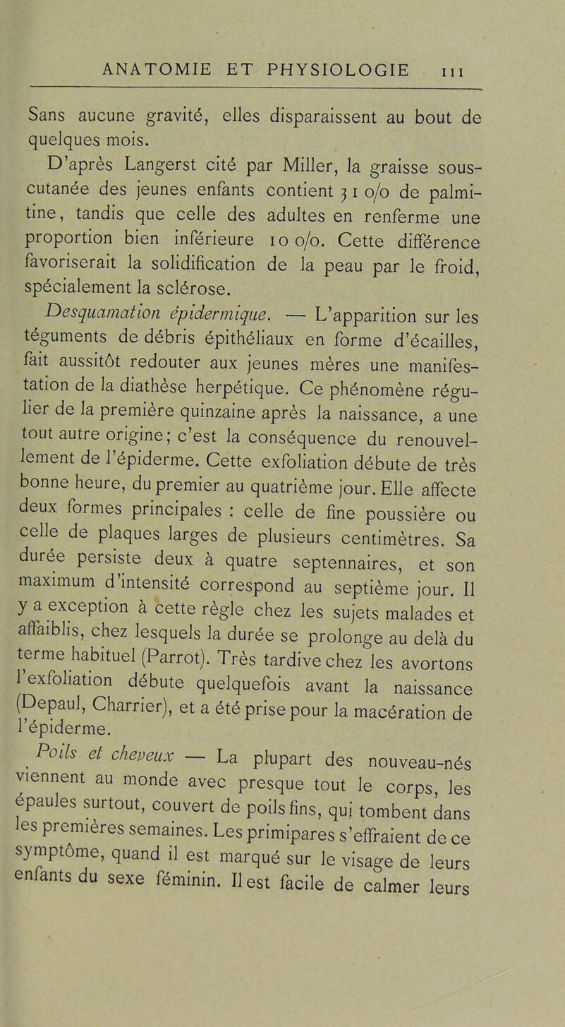 Sans aucune gravité, elles disparaissent au bout de quelques mois. D'après Langerst cité par Miller, la graisse sous- cutanée des jeunes enfants contient 31 0/0 de palmi- tine, tandis que celle des adultes en renferme une proportion bien inférieure 100/0. Cette différence favoriserait la solidification de la peau par le froid, spécialement la sclérose. Desquamation épidermique. — L'apparition sur les téguments de débris épithéliaux en forme d'écaillés, fait aussitôt redouter aux jeunes mères une manifes- tation de la diathèse herpétique. Ce phénomène régu- lier de la première quinzaine après la naissance, a une tout autre origine; c'est la conséquence du renouvel- lement de l'épiderme. Cette exfoliation débute de très bonne heure, du premier au quatrième jour. Elle affecte deux formes principales : celle de fine poussière ou celle de plaques larges de plusieurs centimètres. Sa durée persiste deux à quatre septennaires, et son maximum d'intensité correspond au septième jour. Il y a exception à cette règle chez les sujets malades et affaiblis, chez lesquels la durée se prolonge au delà du terme habituel (Parrot). Très tardive chez les avortons Ijexfoliation débute quelquefois avant la naissance (Depaul, Charrier), et a été prise pour la macération de l'épiderme. _ Poils et cheveux — La plupart des nouveau-nés viennent au monde avec presque tout le corps les épaules surtout, couvert de poils fins, qui tombent dans les premières semaines. Les primipares s'effraient de ce symptôme, quand il est marqué sur le visage de leurs enfants du sexe féminin. Il est facile de calmer leurs