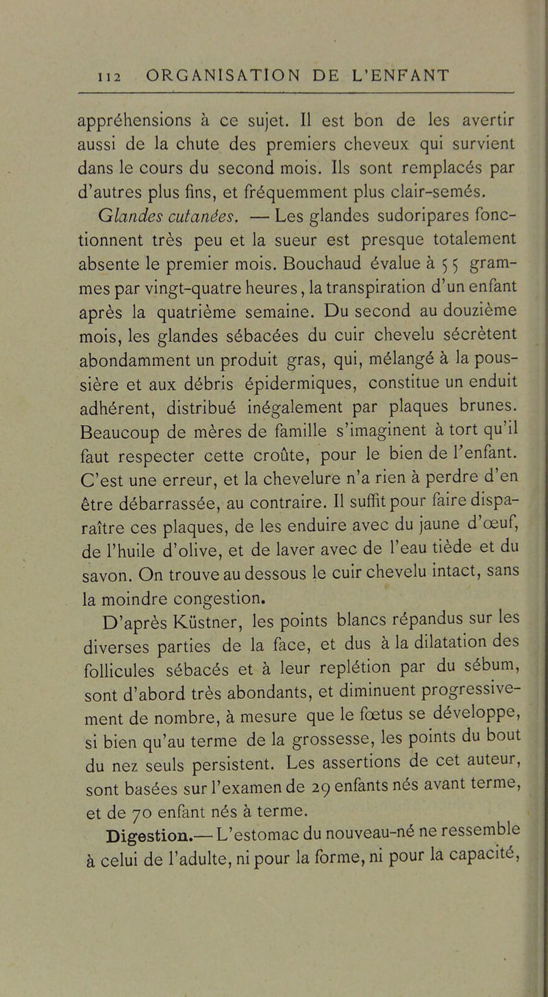 appréhensions à ce sujet. Il est bon de les avertir aussi de la chute des premiers cheveux qui survient dans le cours du second mois. Ils sont remplacés par d'autres plus fins, et fréquemment plus clair-semés. Glandes cutanées. — Les glandes sudoripares fonc- tionnent très peu et la sueur est presque totalement absente le premier mois. Bouchaud évalue à 5 5 gram- mes par vingt-quatre heures, la transpiration d'un enfant après la quatrième semaine. Du second au douzième mois, les glandes sébacées du cuir chevelu sécrètent abondamment un produit gras, qui, mélangé à la pous- sière et aux débris épidermiques, constitue un enduit adhérent, distribué inégalement par plaques brunes. Beaucoup de mères de famille s'imaginent à tort qu'il faut respecter cette croûte, pour le bien de Tenfant. C'est une erreur, et la chevelure n'a rien à perdre d'en être débarrassée, au contraire. Il suffit pour faire dispa- raître ces plaques, de les enduire avec du jaune d'œuf, de l'huile d'olive, et de laver avec de l'eau tiède et du savon. On trouve au dessous le cuir chevelu intact, sans la moindre congestion. D'après Kûstner, les points blancs répandus sur les diverses parties de la face, et dus à la dilatation des follicules sébacés et à leur replétion par du sébum, sont d'abord très abondants, et diminuent progressive- ment de nombre, à mesure que le fœtus se développe, si bien qu'au terme de la grossesse, les points du bout du nez seuls persistent. Les assertions de cet auteur, sont basées sur l'examen de 29 enfants nés avant terme, et de 70 enfant nés à terme. Digestion.—L'estomac du nouveau-né ne ressemble à celui de l'adulte, ni pour la forme, ni pour la capacité.