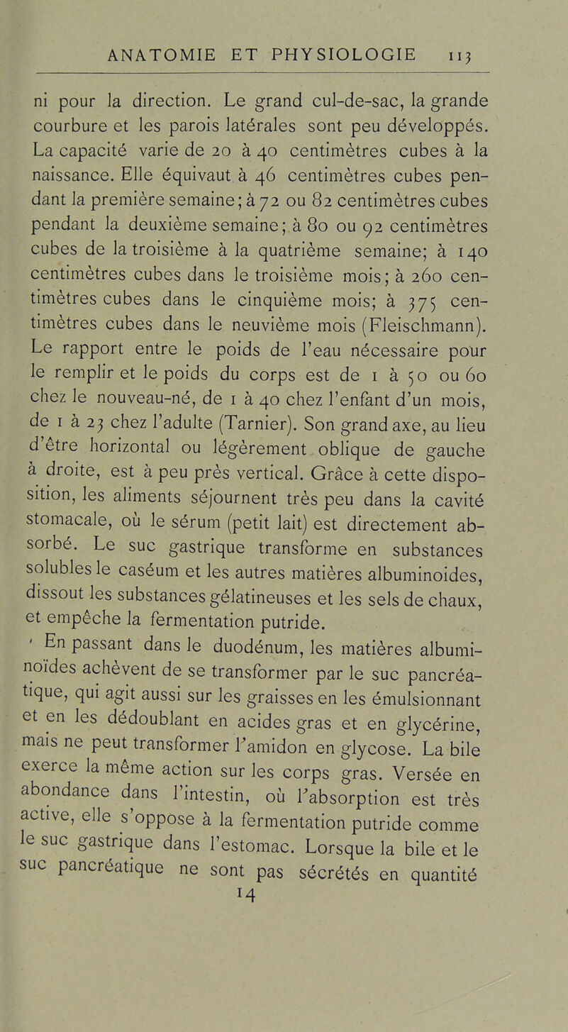 ni pour la direction. Le grand cul-de-sac, la grande courbure et les parois latérales sont peu développés. La capacité varie de 20 à 40 centimètres cubes à la naissance. Elle équivaut à 46 centimètres cubes pen- dant la première semaine ; à 72 ou 82 centimètres cubes pendant la deuxième semaine; à 80 ou 92 centimètres cubes de la troisième à la quatrième semaine; à 140 centimètres cubes dans le troisième mois; à 260 cen- timètres cubes dans le cinquième mois; à 375 cen- timètres cubes dans le neuvième mois (Fleischmann). Le rapport entre le poids de l'eau nécessaire pour le remplir et le poids du corps est de i à 50 ou 60 chez le nouveau-né, de i à 40 chez l'enfant d'un mois, de I à 23 chez l'adulte (Tarnier). Son grand axe, au lieu d'être horizontal ou légèrement oblique de gauche à droite, est à peu près vertical. Grâce à cette dispo- sition, les aliments séjournent très peu dans la cavité stomacale, où le sérum (petit lait) est directement ab- sorbé. Le suc gastrique transforme en substances solublesle caséum et les autres matières albuminoides, dissout les substances gélatineuses et les sels de chaux, et empêche la fermentation putride. ' En passant dans le duodénum, les matières albumi- noïdes achèvent de se transformer par le suc pancréa- tique, qui agit aussi sur les graisses en les émulsionnant et en les dédoublant en acides gras et en glycérine, mais ne peut transformer Famidon en glycose. La bile exerce la même action sur les corps gras. Versée en abondance dans l'intestin, où Tabsorption est très active, elle s'oppose à la fermentation putride comme le suc gastrique dans l'estomac. Lorsque la bile et le suc pancréatique ne sont pas sécrétés en quantité M