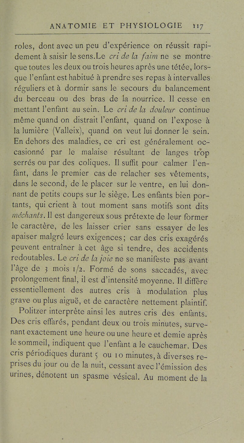 rôles, dont avec un peu d'expérience on réussit rapi- dement à saisir le sens.Le cri de la faim ne se montre que toutes les deux ou trois heures après une tétée, lors- que l'enfant est habitué à prendre ses repas à intervalles réguliers et à dormir sans le secours du balancement du berceau ou des bras de la nourrice. Il cesse en mettant l'enfant au sein. Le cri de la douleur continue même quand on distrait l'enfant, quand on l'expose à la lumière (Valleix), quand on veut lui donner le sein. En dehors des maladies, ce cri est généralement oc- casionné par le malaise résultant de langes trop serrés ou par des coliques. Il suffit pour calmer l'en- fant, dans le premier cas de relâcher ses vêtements, dans le second, de le placer sur le ventre, en lui don- nant de petits coups sur le siège. Les enfants bien por- tants, qui crient à tout moment sans motifs sont dits méchants. 11 est dangereux sous prétexte de leur former le caractère, de les laisser crier sans essayer de les apaiser malgré leurs exigences ; car des cris exagérés peuvent entraîner à cet âge si tendre, des accidents redoutables. Le cri de la joie ne se manifeste pas avant l'âge de 3 mois 1/2. Formé de sons saccadés, avec prolongement final, il est d'intensité moyenne. Il diffère essentiellement des autres cris à modulation plus grave ou plus aiguë, et de caractère nettement plaintif Politzer interprète ainsi les autres cris des enfants. Des cris effarés, pendant deux ou trois minutes, surve- nant exactement une heure ou une heure et demie après le sommeil, indiquent que l'enfant a le cauchemar. Des cris périodiques durant 5 ou 10 minutes, à diverses re- prises du jour ou de la nuit, cessant avec l'émission des urines, dénotent un spasme vésical. Au moment de la