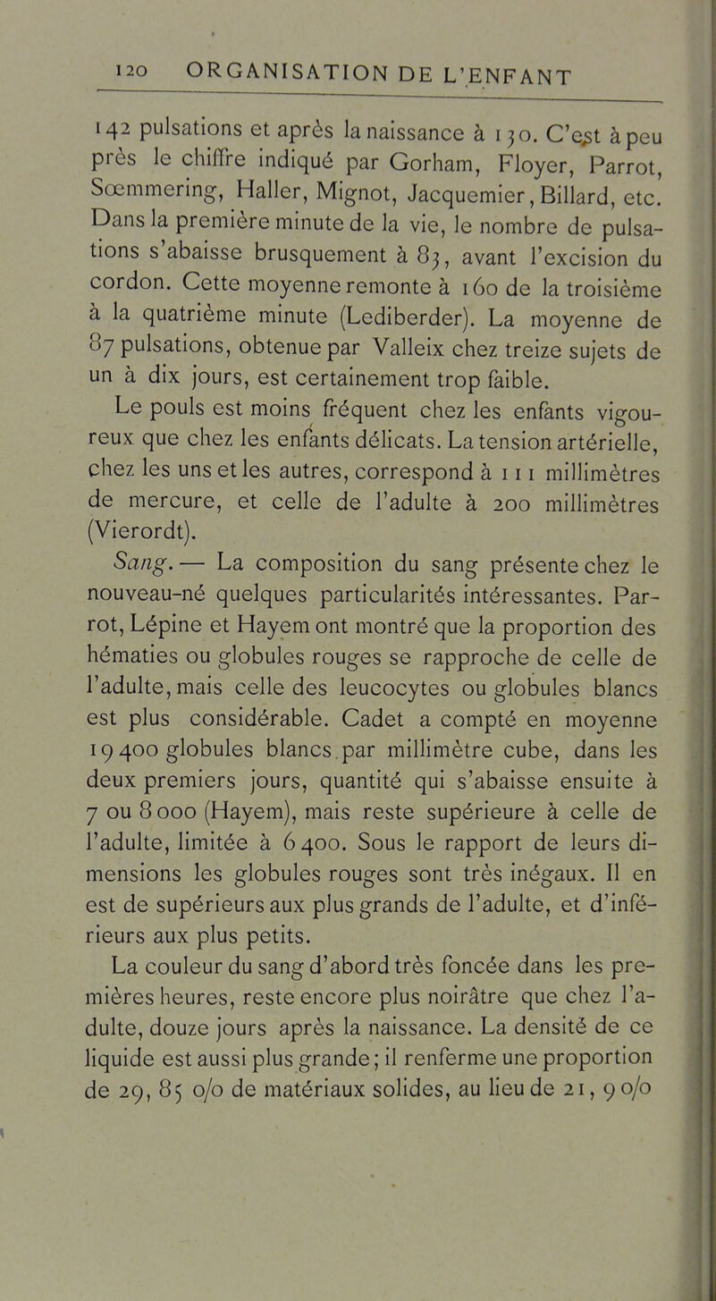 142 pulsations et après la naissance à 130. C'e^t à peu près le chiffre indiqué par Gorham, Floyer, Parrot, Sœmmering, Haller, Mignot, Jacquemier, Billard, etc.' Dans la première minute de la vie, le nombre de pulsa- tions s'abaisse brusquement à 83, avant l'excision du cordon. Cette moyenne remonte à 160 de la troisième à la quatrième minute (Lediberder). La moyenne de 87 pulsations, obtenue par Valleix chez treize sujets de un à dix jours, est certainement trop faible. Le pouls est moins fréquent chez les enfants vigou- reux que chez les enfants délicats. La tension artérielle, chez les uns et les autres, correspond à 111 millimètres de mercure, et celle de l'adulte à 200 millimètres (Vierordt). Sang. — La composition du sang présente chez le nouveau-né quelques particularités intéressantes. Par- rot, Lépine et Hayem ont montré que la proportion des hématies ou globules rouges se rapproche de celle de l'adulte, mais celle des leucocytes ou globules blancs est plus considérable. Cadet a compté en moyenne 19 400 globules blancs, par millimètre cube, dans les deux premiers jours, quantité qui s'abaisse ensuite à 7 ou 8 000 (Hayem), mais reste supérieure à celle de l'adulte, limitée à 6400. Sous le rapport de leurs di- mensions les globules rouges sont très inégaux. Il en est de supérieurs aux plus grands de l'adulte, et d'infé- rieurs aux plus petits. La couleur du sang d'abord très foncée dans les pre- mières heures, reste encore plus noirâtre que chez l'a- dulte, douze jours après la naissance. La densité de ce liquide est aussi plus grande ; il renferme une proportion de 29, 85 0/0 de matériaux solides, au lieu de 21, 90/0 kl