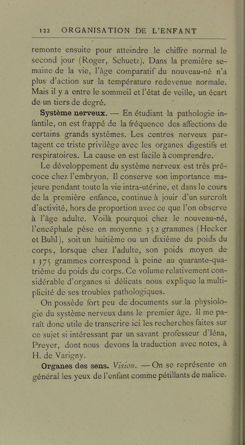 remonte ensuite pour atteindre le chiffre normal le second jour (Roger, Schuetz). Dans la première se- maine de la vie, l'âge comparatif du nouveau-né n'a plus d'action sur la température redevenue normale. Mais il y a entre le sommeil et l'état de veille, un écart de un tiers de degré. Système nerveux. — En étudiant la pathologie in- fantile, on est frappé de la fréquence des affections de certains grands systèmes. Les centres nerveux par- tagent ce triste privilège avec les organes digestifs et respiratoires. La cause en est facile à comprendre. Le développement du système nerveux est très pré- coce chez l'embryon. Il conserve son importance ma- jeure pendant toute la vie intra-utérine, et dans le cours de la première enfance, continue à jouir d'un surcroît d'activité, hors de proportion avec ce que l'on observe à l'âge adulte. Voilà pourquoi chez le nouveau-né, l'encéphale pèse en moyenne ^52 grammes (Hecker etBuhl), soit un huitième ou un dixième du poids du corps, lorsque chez l'adulte, son poids moyen de 1375 grammes correspond à peine au quarante-qua- trième du poids du corps. Ce volume relativement con- sidérable d'organes si délicats nous explique la multi- plicité de ses troubles pathologiques. On possède fort peu de documents sur la physiolo- gie du système nerveux dans le premier âge. Il me pa- raît donc utile de transcrire ici les recherches faites sur ce sujet si intéressant par un savant professeur d'Iéna, Preyer, dont nous devons la traduction avec notes, à H. de Varigny. Organes des sens. Vision. — On se représente en général les yeux de l'enfant comme pétillants de malice.