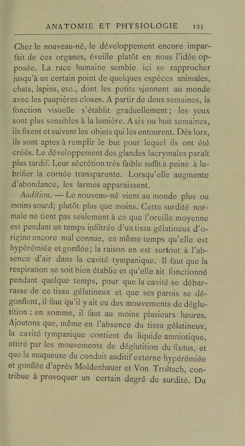 Chez le nouveau-né, le développement encore impar- fait de ces organes, éveille plutôt en nous l'idée op- posée. La race humaine semble ici se rapprocher jusqu'à un certain point de quelques espèces animales, chats, lapins, etc., dont les petits viennent au monde avec les paupières closes. A partir de deux semaines, la fonction visuelle s'établit graduellement; les yeux sont plus sensibles à la lumière. A six ou huit semaines, ils fixent et suivent les objets qui les entourent. Dès lors, ils sont aptes à remplir le but pour lequel ils ont été créés. Le développement des glandes lacrymales paraît plus tardif Leur sécrétion très faible suffit à peine à lu- brifier la cornée transparente. Lorsqu'elle augmente d'abondance, les larmes apparaissent. Audition. — Le nouveau-né vient au monde plus ou moins sourd; plutôt plus que moins. Cette surdité nor- male ne tient pas seulement à ce que l'oreille moyenne est pendant un temps infiltrée d'un tissu gélatineux d'o- rigine encore mal connue, en même temps qu'elle est hypérémiée et gonflée; la raison en est surtout à l'ab- sence d'air dans la cavité tympanique. Il faut que la respiration se soit bien établie et qu'elle ait fonctionné pendant quelque temps, pour que la cavité se débar- rasse de ce tissu gélatineux et que ses parois se dé- gonflent, il faut qu'il y ait eu des mouvements de déglu- tition : en somme, il faut au moins plusieurs heures. Ajoutons que, même en l'absence du tissu gélatineux, la cavité tympanique contient du liquide amniotique' attiré par les mouvements de déglutition du fœtus, et que la muqueuse du conduit auditif externe hypérém'iée et gonflée d'après Moldenhauer et Von Troltsch, con- tribue à provoquer un certain degré de surdité. Du