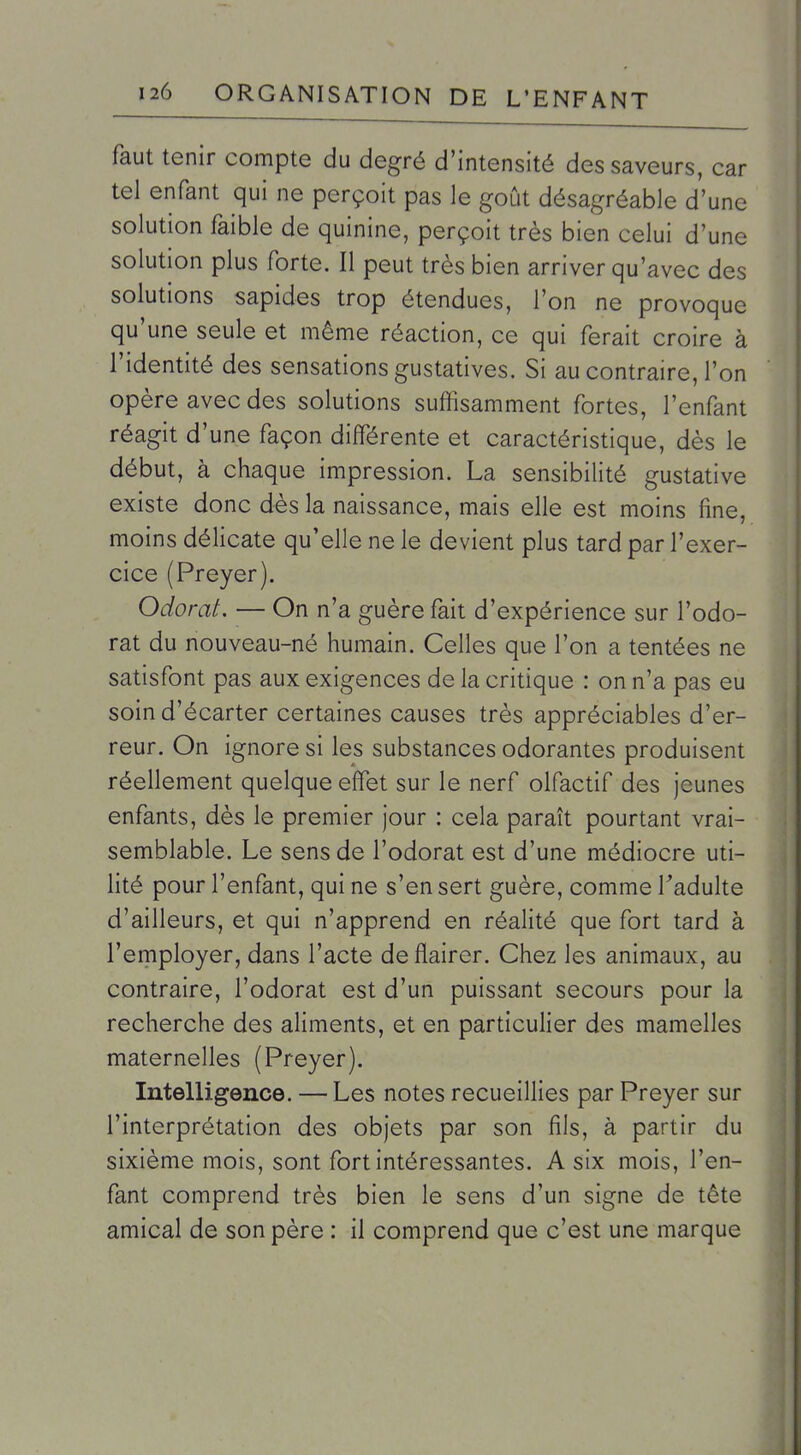 faut tenir compte du degré d'intensité des saveurs, car tel enfant qui ne perçoit pas le goût désagréable d'une solution faible de quinine, perçoit très bien celui d'une solution plus forte. Il peut très bien arriver qu'avec des solutions sapides trop étendues, l'on ne provoque qu'une seule et même réaction, ce qui ferait croire à l'identité des sensations gustatives. Si au contraire, l'on opère avec des solutions suffisamment fortes, l'enfant réagit d'une façon différente et caractéristique, dès le début, à chaque impression. La sensibilité gustative existe donc dès la naissance, mais elle est moins fine, moins délicate qu'elle ne le devient plus tard par l'exer- cice (Preyer). Odorat. — On n'a guère fait d'expérience sur l'odo- rat du nouveau-né humain. Celles que l'on a tentées ne satisfont pas aux exigences de la critique : on n'a pas eu soin d'écarter certaines causes très appréciables d'er- reur. On ignore si les substances odorantes produisent réellement quelque effet sur le nerf olfactif des jeunes enfants, dès le premier jour : cela paraît pourtant vrai- semblable. Le sens de l'odorat est d'une médiocre uti- lité pour l'enfant, qui ne s'en sert guère, comme Tadulte d'ailleurs, et qui n'apprend en réalité que fort tard à l'employer, dans l'acte de flairer. Chez les animaux, au contraire, l'odorat est d'un puissant secours pour la recherche des aliments, et en particulier des mamelles maternelles (Preyer). Intelligence. — Les notes recueillies par Preyer sur l'interprétation des objets par son fils, à partir du sixième mois, sont fort intéressantes. A six mois, l'en- fant comprend très bien le sens d'un signe de tête amical de son père : il comprend que c'est une marque