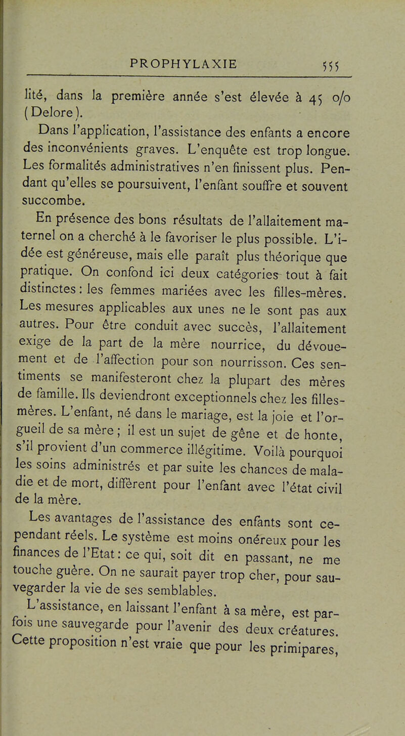 lité, dans la première année s'est élevée à 45 0/0 ( Delore ). Dans l'application, l'assistance des enfants a encore des inconvénients graves. L'enquête est trop longue. Les formalités administratives n'en finissent plus. Pen- dant qu'elles se poursuivent, l'enfant souffre et souvent succombe. En présence des bons résultats de l'allaitement ma- ternel on a cherché à le favoriser le plus possible. L'i- dée est généreuse, mais elle paraît plus théorique que pratique. On confond ici deux catégories tout à fait distinctes : les femmes mariées avec les filles-mères. Les mesures applicables aux unes ne le sont pas aux autres. Pour être conduit avec succès, l'allaitement exige de la part de la mère nourrice, du dévoue- ment et de l'affection pour son nourrisson. Ces sen- timents se manifesteront chez la plupart des mères de famille. Ils deviendront exceptionnels chez les filles- mères. L'enfant, né dans le mariage, est la joie et l'or- gueil de sa mère ; il est un sujet de gêne et de honte, s'il provient d'un commerce illégitime. Voilà pourquoi les soins administrés et par suite les chances de mala- die et de mort, diffèrent pour l'enfant avec l'état civil de la mère. Les avantages de l'assistance des enfants sont ce- pendant réels. Le système est moins onéreux pour les finances de l'Etat: ce qui, soit dit en passant, ne me touche guère. On ne saurait payer trop cher, pour sau- vegarder la vie de ses semblables. L'assistance, en laissant l'enfant à sa mère, est par- fois une sauvegarde pour l'avenir des deux créatures Cette proposition n'est vraie que pour les primipares,