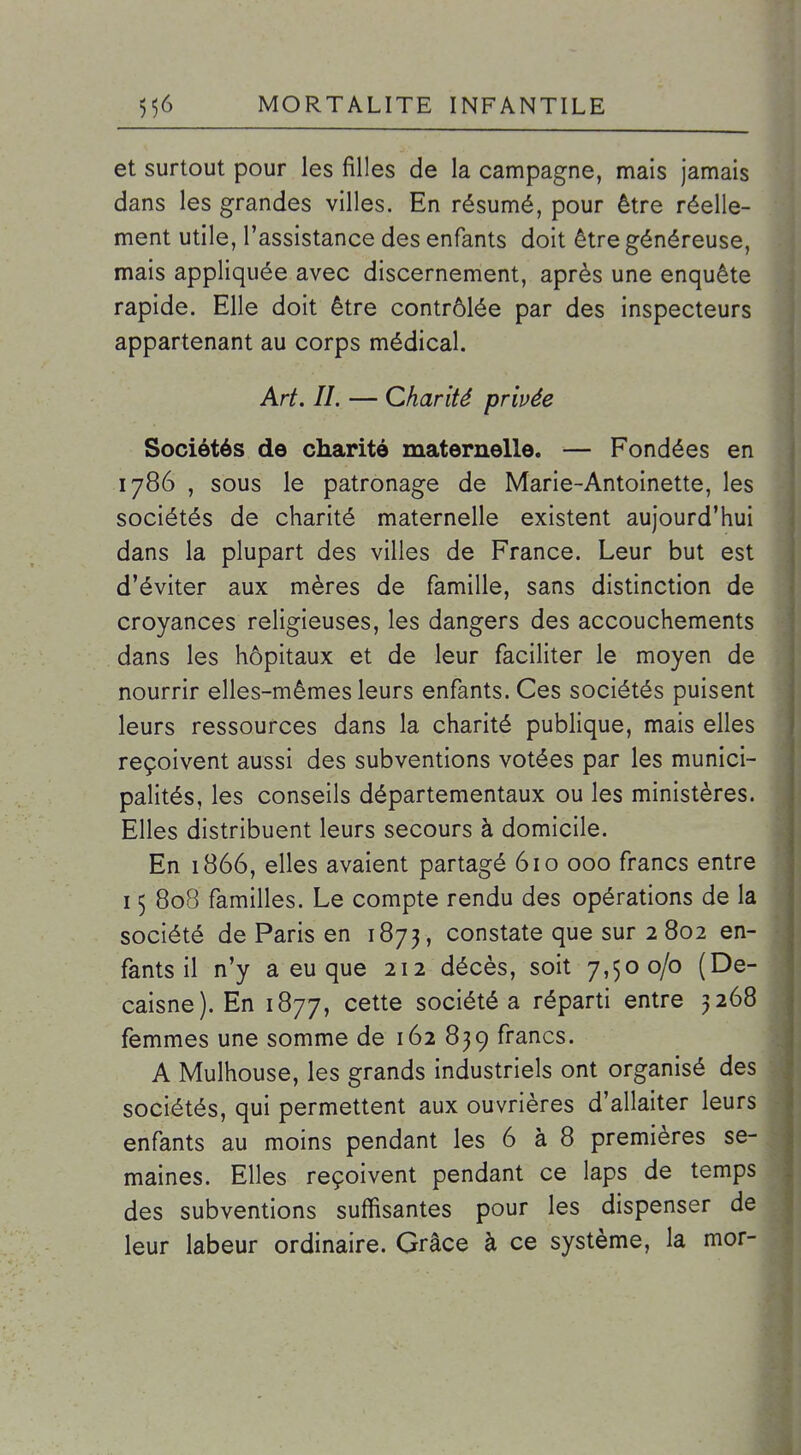 et surtout pour les filles de la campagne, mais jamais dans les grandes villes. En résumé, pour être réelle- ment utile, l'assistance des enfants doit être généreuse, mais appliquée avec discernement, après une enquête rapide. Elle doit être contrôlée par des inspecteurs appartenant au corps médical. Art. IL — Charité privée Sociétés de charité maternelle. — Fondées en 1786 , sous le patronage de Marie-Antoinette, les sociétés de charité maternelle existent aujourd'hui dans la plupart des villes de France. Leur but est d'éviter aux mères de famille, sans distinction de croyances religieuses, les dangers des accouchements dans les hôpitaux et de leur faciliter le moyen de nourrir elles-mêmes leurs enfants. Ces sociétés puisent leurs ressources dans la charité publique, mais elles reçoivent aussi des subventions votées par les munici- palités, les conseils départementaux ou les ministères. Elles distribuent leurs secours à domicile. En 1866, elles avaient partagé 610 000 francs entre 15 808 familles. Le compte rendu des opérations de la société de Paris en 1873, constate que sur 2 802 en- fants il n'y a eu que 212 décès, soit 7,500/0 (De- caisne). En 1877, cette société a réparti entre 3268 femmes une somme de 162 839 francs. A Mulhouse, les grands industriels ont organisé des sociétés, qui permettent aux ouvrières d'allaiter leurs enfants au moins pendant les 6 à 8 premières se- maines. Elles reçoivent pendant ce laps de temps des subventions suffisantes pour les dispenser de leur labeur ordinaire. Grâce à ce système, la mor-