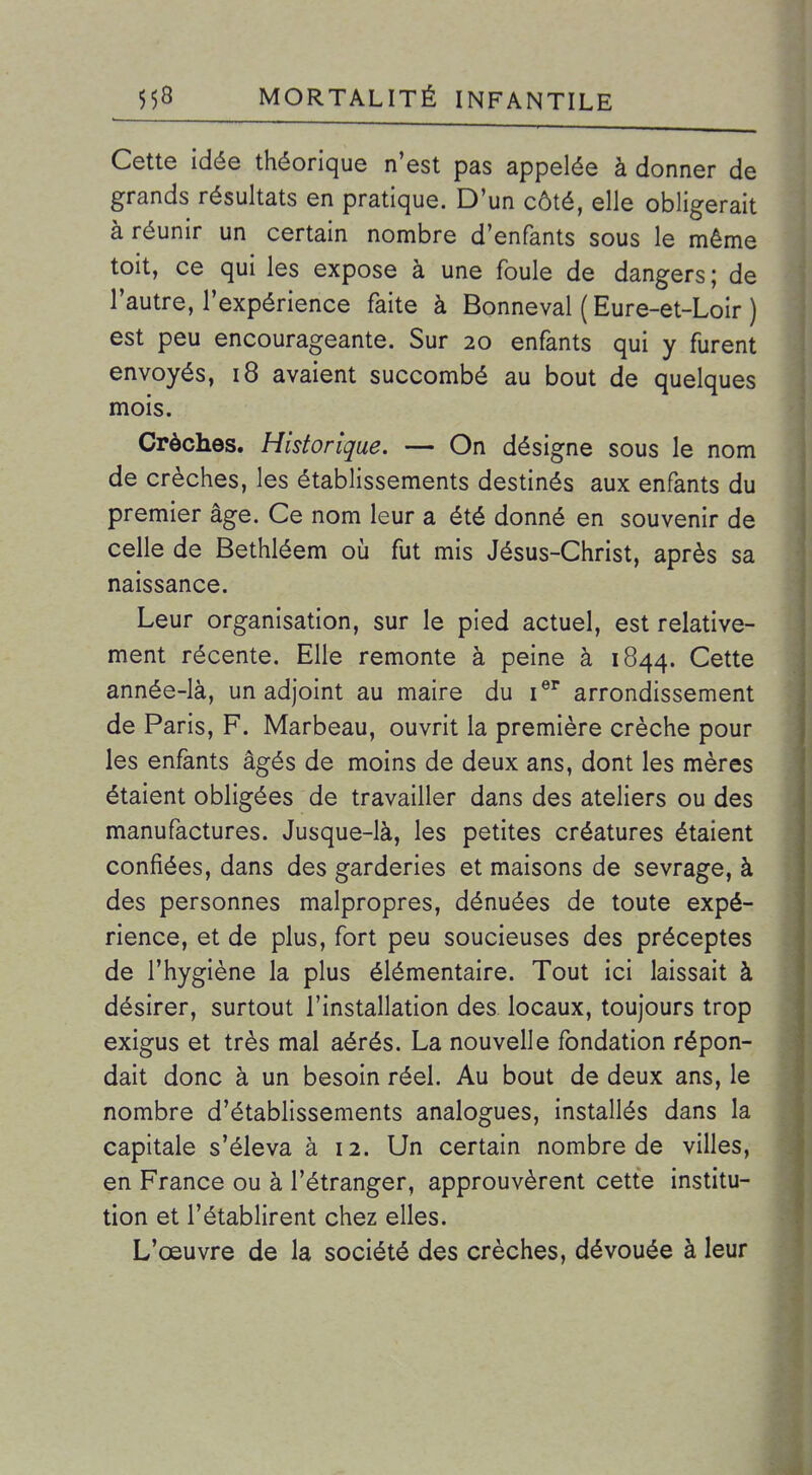 Cette idée théorique n'est pas appelée à donner de grands résultats en pratique. D'un côté, elle obligerait à réunir un certain nombre d'enfants sous le même toit, ce qui les expose à une foule de dangers ; de l'autre, l'expérience faite à Bonneval ( Eure-et-Loir ) est peu encourageante. Sur 20 enfants qui y furent envoyés, 18 avaient succombé au bout de quelques mois. Crèches. Historique. — On désigne sous le nom de crèches, les établissements destinés aux enfants du premier âge. Ce nom leur a été donné en souvenir de celle de Bethléem oij fut mis Jésus-Christ, après sa naissance. Leur organisation, sur le pied actuel, est relative- ment récente. Elle remonte à peine à 1844. Cette année-là, un adjoint au maire du i®^ arrondissement de Paris, F. Marbeau, ouvrit la première crèche pour les enfants âgés de moins de deux ans, dont les mères étaient obligées de travailler dans des ateliers ou des manufactures. Jusque-là, les petites créatures étaient confiées, dans des garderies et maisons de sevrage, à des personnes malpropres, dénuées de toute expé- rience, et de plus, fort peu soucieuses des préceptes de l'hygiène la plus élémentaire. Tout ici laissait à désirer, surtout l'installation des locaux, toujours trop exigus et très mal aérés. La nouvelle fondation répon- dait donc à un besoin réel. Au bout de deux ans, le nombre d'établissements analogues, installés dans la capitale s'éleva à 12. Un certain nombre de villes, en France ou à l'étranger, approuvèrent cette institu- tion et l'établirent chez elles. L'œuvre de la société des crèches, dévouée à leur
