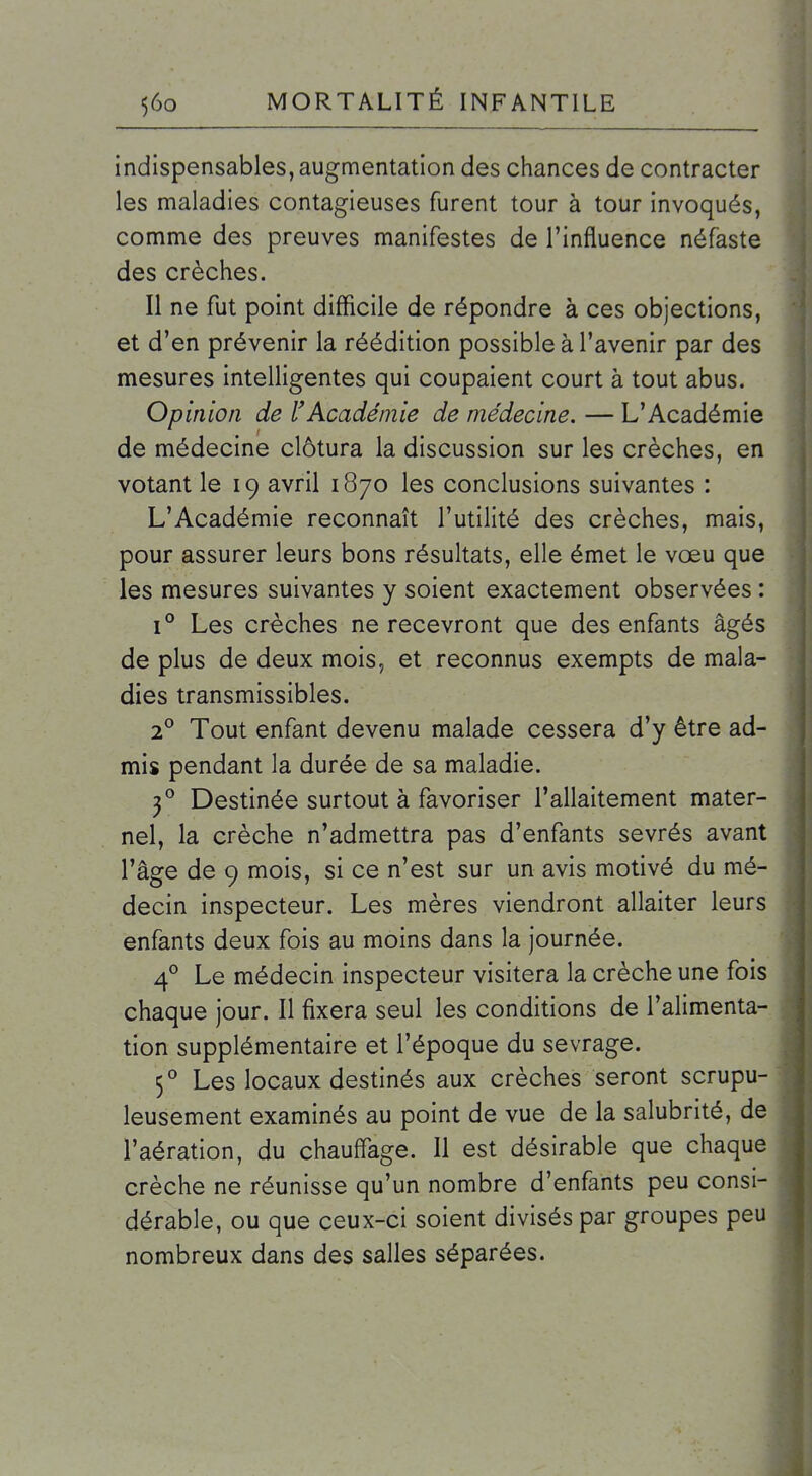 indispensables, augmentation des chances de contracter les maladies contagieuses furent tour à tour invoqués, comme des preuves manifestes de l'influence néfaste des crèches. Il ne fut point difficile de répondre à ces objections, et d'en prévenir la réédition possible à l'avenir par des mesures intelligentes qui coupaient court à tout abus. Opinion de l'Académie de médecine. — L'Académie de médecme clôtura la discussion sur les crèches, en votant le 19 avril 1870 les conclusions suivantes : L'Académie reconnaît l'utilité des crèches, mais, pour assurer leurs bons résultats, elle émet le vœu que les mesures suivantes y soient exactement observées : 1° Les crèches ne recevront que des enfants âgés de plus de deux mois, et reconnus exempts de mala- dies transmissibles. 2° Tout enfant devenu malade cessera d'y être ad- mis pendant la durée de sa maladie. 3*^ Destinée surtout à favoriser l'allaitement mater- nel, la crèche n'admettra pas d'enfants sevrés avant l'âge de 9 mois, si ce n'est sur un avis motivé du mé- decin inspecteur. Les mères viendront allaiter leurs enfants deux fois au moins dans la journée. 4° Le médecin inspecteur visitera la crèche une fois chaque jour. Il fixera seul les conditions de l'alimenta- tion supplémentaire et l'époque du sevrage. 5° Les locaux destinés aux crèches seront scrupu- leusement examinés au point de vue de la salubrité, de l'aération, du chauffage. 11 est désirable que chaque crèche ne réunisse qu'un nombre d'enfants peu consi- dérable, ou que ceux-ci soient divisés par groupes peu nombreux dans des salles séparées.