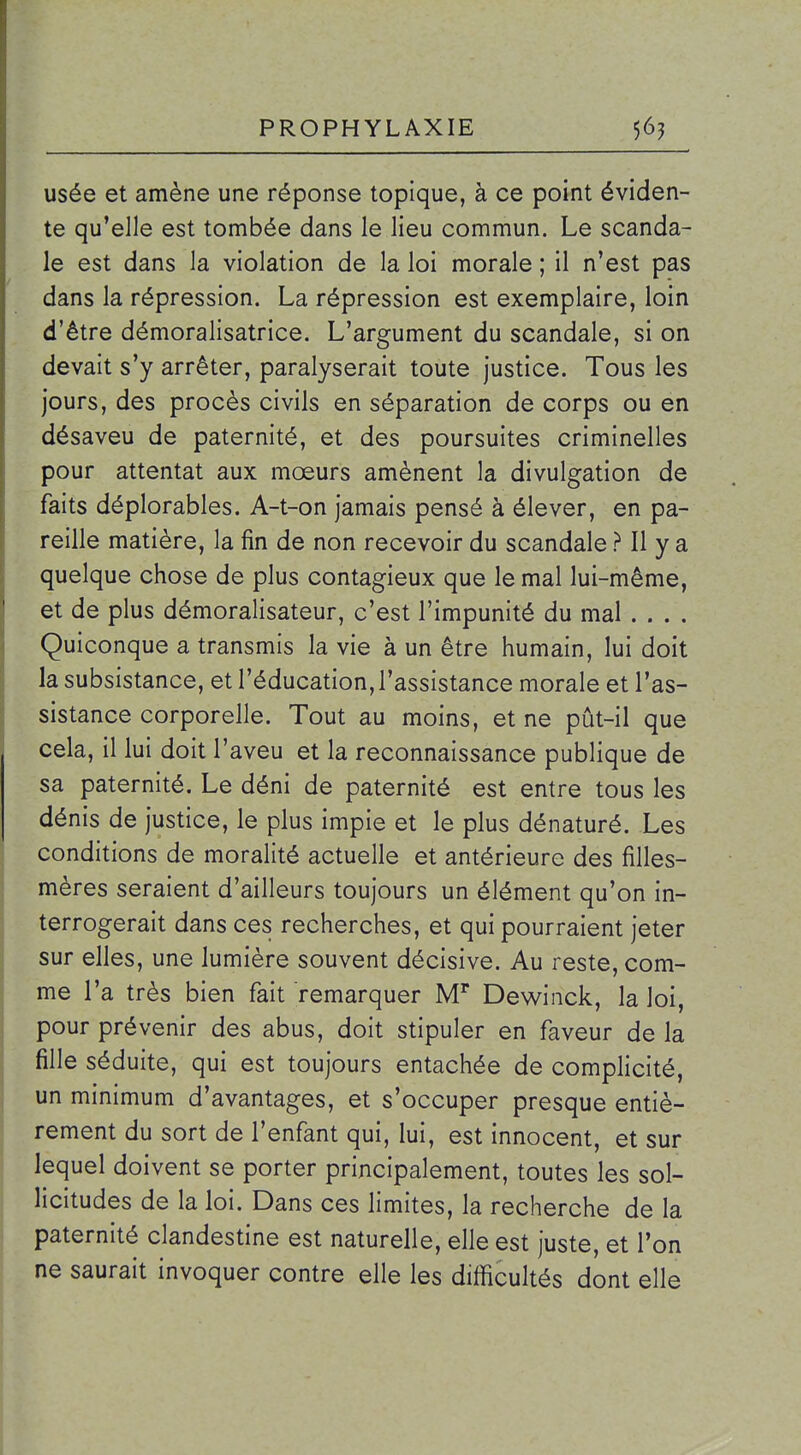 usée et amène une réponse topique, à ce point éviden- te qu'elle est tombée dans le lieu commun. Le scanda- le est dans la violation de la loi morale ; il n'est pas dans la répression. La répression est exemplaire, loin d'être démoralisatrice. L'argument du scandale, si on devait s'y arrêter, paralyserait toute justice. Tous les jours, des procès civils en séparation de corps ou en désaveu de paternité, et des poursuites criminelles pour attentat aux mœurs amènent la divulgation de faits déplorables. A-t-on jamais pensé à élever, en pa- reille matière, la fin de non recevoir du scandale ? Il y a quelque chose de plus contagieux que le mal lui-même, et de plus démoralisateur, c'est l'impunité du mal .... Quiconque a transmis la vie à un être humain, lui doit la subsistance, et l'éducation, l'assistance morale et l'as- sistance corporelle. Tout au moins, et ne pût-il que cela, il lui doit l'aveu et la reconnaissance publique de sa paternité. Le déni de paternité est entre tous les dénis de justice, le plus impie et le plus dénaturé. Les conditions de moralité actuelle et antérieure des filles- mères seraient d'ailleurs toujours un élément qu'on in- terrogerait dans ces recherches, et qui pourraient jeter sur elles, une lumière souvent décisive. Au reste, com- me l'a très bien fait remarquer M'* Dewinck, la loi, pour prévenir des abus, doit stipuler en faveur de la fille séduite, qui est toujours entachée de complicité, un minimum d'avantages, et s'occuper presque entiè- rement du sort de l'enfant qui, lui, est innocent, et sur lequel doivent se porter principalement, toutes les sol- licitudes de la loi. Dans ces limites, la recherche de la paternité clandestine est naturelle, elle est juste, et l'on ne saurait invoquer contre elle les difficultés dont elle