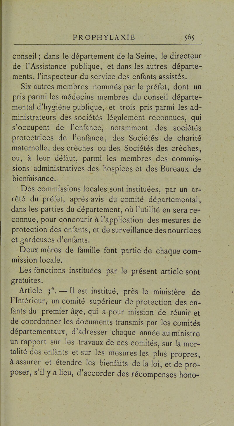 conseil ; dans le département de la Seine, le directeur de l'Assistance publique, et dans les autres départe- ments, l'inspecteur du service des enfants assistés. Six autres membres nommés par le préfet, dont un pris parmi les médecins membres du conseil départe- mental d'hygiène publique, et trois pris parmi les ad- ministrateurs des sociétés légalement reconnues, qui s'occupent de l'enfance, notamment des sociétés protectrices de l'enfance, des Sociétés de charité maternelle, des crèches ou des Sociétés des crèches, ou, à leur défaut, parmi les membres des commis- sions administratives des hospices et des Bureaux de bienfaisance. Des commissions locales sont instituées, par un ar- rêté du préfet, après avis du comité départemental, dans les parties du département, oij l'utilité en sera re- connue, pour concourir à l'application des mesures de protection des enfants, et de surveillance des nourrices et gardeuses d'enfants. Deux mères de famille font partie de chaque com- mission locale. Les fonctions instituées par le présent article sont gratuites. Article f. — Il est institué, près le ministère de l'Intérieur, un comité supérieur de protection des en- fants du premier âge, qui a pour mission de réunir et de coordonner les documents transmis par les comités départementaux, d'adresser chaque année au ministre un rapport sur les travaux de ces comités, sur la mor- talité des enfants et sur les mesures les plus propres, à assurer et étendre les bienfaits de la loi, et de pro- poser, s'il y a lieu, d'accorder des récompenses hono-