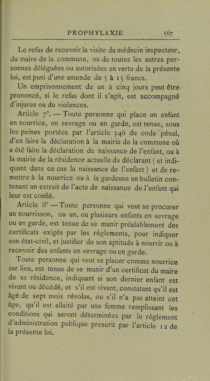 Le refus de recevoir la visite du médecin inspecteur, du maire de la commune, ou de toutes les autres per- sonnes déléguées ou autorisées en vertu de la présente loi, est puni d'une amende de 5 à 15 francs. Un emprisonnement de un à cinq jours peut être prononcé, si le refus dont il s'agit, est accompagné d'injures ou de violences. Article 7®. — Toute personne qui place un enfant en nourrice, en sevrage ou en garde, est tenue, sous les peines portées par l'article 346 du code'^pénal, d'en faire la déclaration à la mairie de la commune oij a été faite la déclaration de naissance de l'enfant, ou à la mairie de la résidence actuelle du déclarant ( et indi- quant dans ce cas la naissance de l'enfant ) et de re- mettre à la nourrice ou à la gardeuse un bulletin con- tenant un extrait de l'acte de naissance de l'enfant qui leur est confié. Article 8®—Toute personne qui veut se procurer un nourrisson, ou un, ou plusieurs enfants en sevrage ou en garde, est tenue de se munir préalablement des certificats exigés par les règlements, pour indiquer son état-civil, et justifier de son aptitude à nourrir ou à recevoir des enfants en sevrage ou en garde. Toute personne qui veut se placer comme nourrice sur lieu, est tenue de se munir d'un certificat du maire de sa résidence, indiquant si son dernier enfant est vivant ou décédé, et s'il est vivant, constatant qu'il est âgé de sept mois révolus, ou s'il n'a pas atteint cet âge, qu'il est allaité par une femme remplissant les conditions qui seront déterminées par le règlement d'administration publique prescrit par l'article 12 de la présente loi.