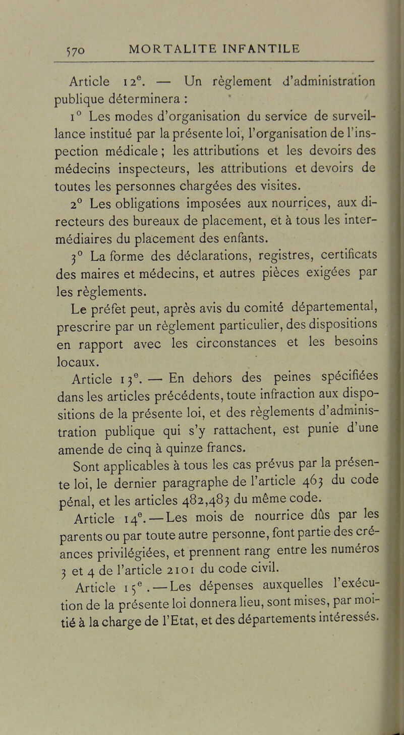 Article 12®. — Un règlement d'administration publique déterminera : 1° Les modes d'organisation du service de surveil- lance institué par la présente loi, l'organisation de l'ins- pection médicale ; les attributions et les devoirs des médecins inspecteurs, les attributions et devoirs de toutes les personnes chargées des visites. 2° Les obligations imposées aux nourrices, aux di- recteurs des bureaux de placement, et à tous les inter- médiaires du placement des enfants. 3° La forme des déclarations, registres, certificats des maires et médecins, et autres pièces exigées par les règlements. Le préfet peut, après avis du comité départemental, prescrire par un règlement particulier, des dispositions en rapport avec les circonstances et les besoins locaux. Article 13^ —En dehors des peines spécifiées dans les articles précédents, toute infraction aux dispo- sitions de la présente loi, et des règlements d'adminis- tration publique qui s'y rattachent, est punie d'une amende de cinq à quinze francs. Sont applicables à tous les cas prévus par la présen- te loi, le dernier paragraphe de l'article 463 du code pénal, et les articles 482,483 du même code. Article I4^—-Les mois de nourrice dûs par les parents ou par toute autre personne, font partie des cré- ances privilégiées, et prennent rang entre les numéros 3 et 4 de l'article 2101 du code civil. Article 15^. —Les dépenses auxquelles l'exécu- tion de la présente loi donnera lieu, sont mises, par moi- tié à la charge de l'Etat, et des départements intéressés.