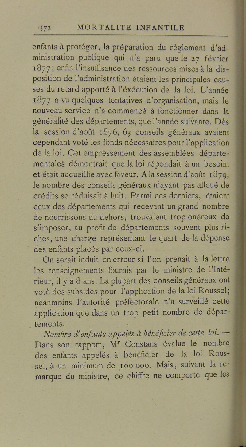 enfants à protéger, la préparation du règlement d'ad- ministration publique qui n'a paru que le 27 février 1877; enfin l'insuffisance des ressources mises à la dis- position de l'administration étaient les principales cau- ses du retard apporté à l'éxécution de la loi. L'année 1877 a vu quelques tentatives d'organisation, mais le nouveau service n'a commencé à fonctionner dans la généralité des départements, que l'année suivante. Dès la session d'août 1876, 63 conseils généraux avaient cependant voté les fonds nécessaires pour l'application de la loi. Cet empressement des assemblées départe- mentales démontrait que la loi répondait à un besoin, et était accueillie avec faveur. A la session d'août 1879, le nombre des conseils généraux n'ayant pas alloué de crédits se réduisait à huit. Parmi ces derniers, étaient ceux des départements qui recevant un grand nombre de nourrissons du dehors, trouvaient trop onéreux de s'imposer, au profit de départements souvent plus ri- ches, une charge représentant le quart de la dépense des enfants placés par ceux-ci. On serait induit en erreur si l'on prenait à la lettre les renseignements fournis par le ministre de l'Inté- rieur, il y a 8 ans. La plupart des conseils généraux ont voté des subsides pour l'application de la loi Roussel; néanmoins l'autorité préfectorale n'a surveillé cette application que dans un trop petit nombre de dépar- tements. Nombre d'enfants appelés à bénéficier de cette loi. — Dans son rapport. M Constans évalue le nombre des enfants appelés à bénéficier de la loi Rous- sel, à un minimum de 100 000. Mais, suivant la re- marque du ministre, ce chiffre ne comporte que les