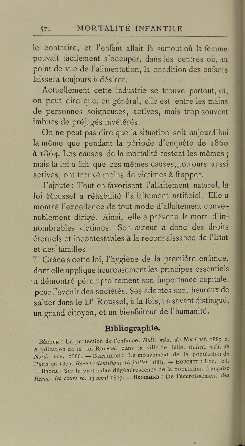 le contraire, et l'enfant allait là surtout oij la femme pouvait facilement s'occuper, dans les centres où, au point de vue de l'alimentation, la condition des enfants laissera toujours à désirer. Actuellement cette industrie se trouve partout, et, on peut dire que, en général, elle est entre les mains de personnes soigneuses, actives, mais trop souvent imbues de préjugés invétérés. On ne peut pas dire que la situation soit aujourd'hui la même que pendant la période d'enquête de 1860 à 1864. Les causes de la mortalité restent les mêmes ; mais la loi a fait que ces mêmes causes, toujours aussi actives, ont trouvé moins de victimes à frapper. J'ajoute : Tout en favorisant l'allaitement naturel, la loi Roussel a réhabilité l'allaitement artificiel. Elle a montré l'excellence de tout mode d'allaitement conve- nablement dirigé. Ainsi, elle a prévenu la mort d'in- nombrables victimes. Son auteur a donc des droits éternels et incontestables à la reconnaissance de l'Etat et des' familles. î'. Grâce à cette loi, l'hygiène de la première enfance, dont elle applique heureusement les principes essentiels • a démontré péremptoirement son importance capitale, pour l'avenir des sociétés. Ses adeptes sont heureux de saluer dans le D Roussel, à la fois, un savant distingué, un grand citoyen, et un bienfaiteur de l'humanité. Bibliographie. BécouR : La protection de l'enfance. Bull. méd. du Nord oct. 1887 et Application de la loi Roussel dans la ville de Lille. Bulld. méd. du Nord. nov. 1886. — Bertillon : Le mouvement de la population de Paris en 1879. Revue scientifique 16 juillet 1881. - Bouchut : Loc. cit. — Broca : Sur la prétendue dégénérescence de la population française Revue des cours se. ij ami 1867. - Brochard : De l'accroissement des