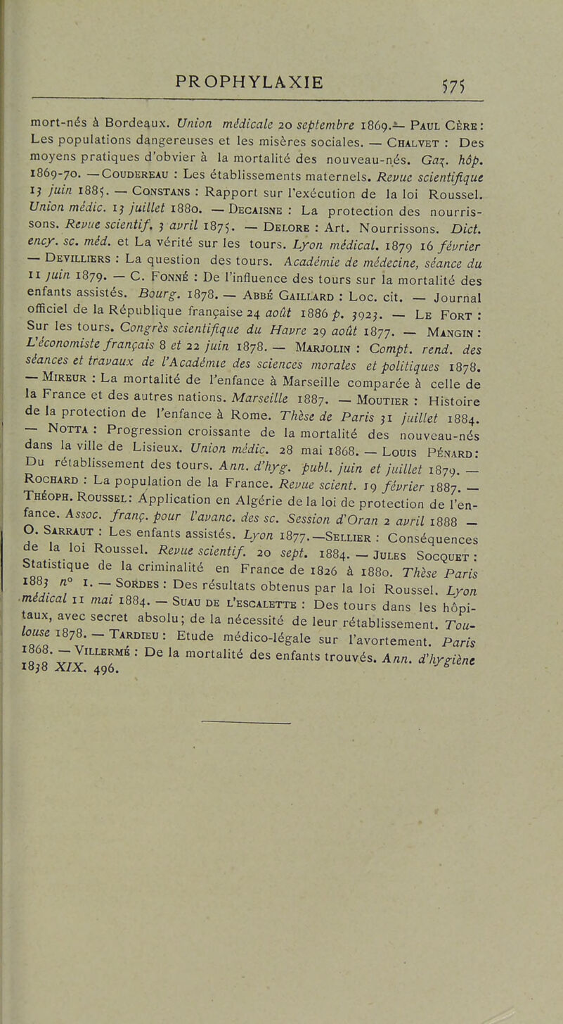 mort-nés à Bordeaux. Union médicale 20 septembre 1869.^ Paul Gère: Les populations dangereuses et les misères sociales. — Chalvet : Des moyens pratiques d'obvier à la mortalité des nouveau-nés. Ga^. hôp. 1869-70. — CouDEREAU : Les établissements maternels. Revue scientifique ij Juin 1885. — CoNSTANS : Rapport sur l'exécution de la loi Roussel. Union médic. ij juillet 1880. — Decaisne : La protection des nourris- sons. saertf//. j amV 1875. — Delore : Art. Nourrissons. Dict. ency. se. méd. et La vérité sur les tours. Lyon médical. 1879 16 féurier — Devilliers : La question des tours. Académie de médecine, séance du n juin 1879. — C. Fonné : De l'influence des tours sur la mortalité des enfants assistés. Bourg. 1878. — Abbé Gaillard : Loc. cit. — Journal officiel de la République française 24 août 1886 p. J92J. — Le Fort : Sur les tours. Congrès scientifique du Havre 29 août 1877. — Mangin : L'économiste français 8 et 22 juin 1878.- Marjolin : Compt. rend, des séances et travaux de l'Académie des sciences morales et politiques 1878. — Mireur : La mortalité de l'enfance à Marseille comparée à celle de la France et des autres nations. MarseiV/e 1887. - Moutier : Histoire de la protection de l'enfance à Rome. Thhe de Paris ji juillet 1884. — NoTTA : Progression croissante de la mortalité des nouveau-nés dans la ville de Lisieux. Union médic. 28 mai 1868. — Louis Pénard' Du rétablissement des tours. Ann. d'hyg. publ. juin et juillet 1879. - RocHARD : La population de la France. Revue scient. 19 février 1887 - Théoph. Roussel: Application en Algérie de la loi de protection de l'en- fance. Assoc. franç. pour l'avanc. des se. Session d'Oran 2 avril 1888 - O. Sarraux : Les enfants assistés. Lyon 1877.-Sellier : Gonséquences de la loi Roussel. Revue scient if 20 sept. 1884. - Jules Socquet : Statistique de la criminalité en France de 1826 à 1880. Thèse Paris I88j no I. _ SoRDES : Des résultats obtenus par la loi Roussel. Lyon ■médical II mai 1884. - Suau de l'escalette : Des tours dans les hôpi- taux, avec secret absolu; de la nécessité de leur rétablissement. Tou^ tei878.--TARDiEu: Etude médico-légale sur l'avortement. Paris T« «* v.y'''! 'mortalité des enfants trouvés. Ann. dliygiènc lojS XIX. 496.