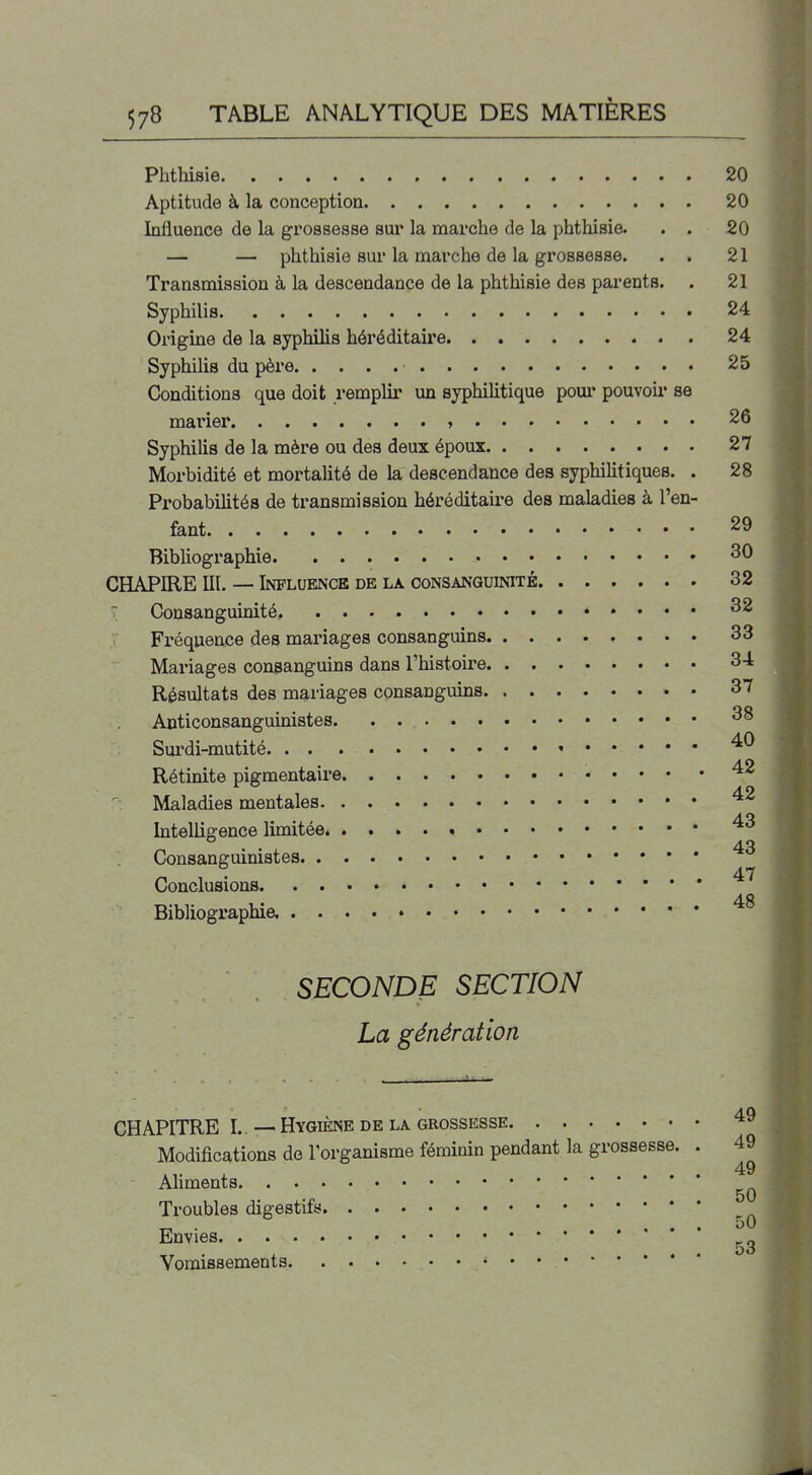 Phthisie 20 Aptitude à la conception 20 Influence de la grossesse sur la marche de la phthisie. . . 20 — — phthisie sur la marche de la grossesse. . . 21 Transmission à la descendance de la phthisie des parents. . 21 Syphilis 24 Origine de la syphilis héréditaire 24 Syphilis du père 25 Conditions que doit remplir un syphiUtique pour pouvoii' se marier » 26 Syphilis de la mère ou des deux époux 27 Morbidité et mortalité de la descendance des syphilitiques. . 28 Probabilités de transmission héréditaii'e des maladies à l'en- fant 29 Bibliographie ^0 CHAPIRE m. — Influence de la consanguinité 32 T Consanguinité. Fréquence des mai'iages consanguins 33 Mariages consangums dans l'histoire 34 Résultats des mariages consanguins 37 Anticonsanguiûistes. 38 Surdi-mutité • Rétinite pigmentaire Maladies mentales Intellio-ence limitée » • • • 43 Consanguimstes 47 Conclusions 48 Bibliographie. SECONDE SECTION La génération CHAPITRE I. —Hygiène DE LA GROSSESSE Modifications de l'organisme féminin pendant la grossesse. . 49 49 AHments Troubles digestifs _ . ... 50 Envies Vomissements •