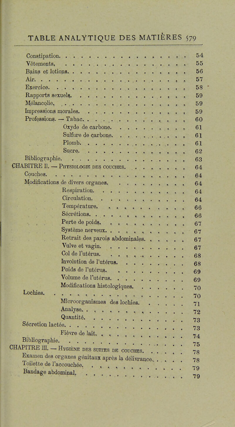 Constipation. 54 Vêtements, 55 B^ins et lotions 56 Ail-. 57 Exercice. , 58 Rapports sexuel^ , . . 59 ^^élancQlie, 59 Impressions niorales. 59 Professions. — Tabac. . . , 60 Oxyde de carbone 61 Sulfure de carbone . . . 61 ^ Plomb 61 Sucre 62 Bibliographie 63 CHABITRE II. — Physiologie des couches. 64 Cçuches 64 Modifications de divers organes 64 Respii'ation 64 Circulation 64 Température 66 Sécrétions 66 Pei-te de poids 67 Système nerveux. . . , . , 67 Retrait des parois abdominales 67 Vulve et vagin 67 Col de l'utérus 68 Involution de l'utérus 68 Poids de l'utérus ' , , 69 Volume de l'utérus 69 Modifications histologiques 70 Lochies Microorganismes des lochies 71 Analyse ^ ,^2 Quantité 73 Sécrétion lactée * ' Fièvi'e de lait Bibliographie •• . . CHAPITRE in. — Hygiène des suites de couches. . '. *. .' * 7§ Examen des organes génitaux après la délivi-ance*. ! . . 73 Toilette de l'accouchée. . . * * _ ••••••• /9 Bandage abdominal,