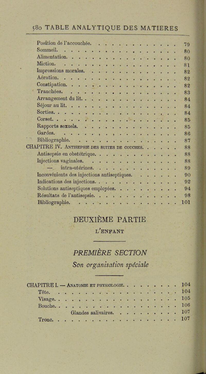 Position de l'accouchée 79 Sommeil gQ Alimentation 80 Miction §1 Impressions morales 82 Aération 82 Constipation 82 Tranchées 83 Arrangement du lit 84 Séjour au lit. ..... 84 Sorties. , 84 Corset. . 85 Rapports sexuels 85 Gardes , . , 86 Bibliographie 87 CHAPITRE IV. Antisepsie des suites de couches 88 Antisepsie en obstétrique 88 Injections vaginales , 88 —, intra-utérines 89 Inconvénients des injections antiseptiques 90 Indications des injections 92 Solutions antiseptiques employées 94 Résultats de l'antisepsie 98 Bibliographie ICI DEUXIÈME PARTIE l'enfant PREMIÈRE SECTION Son organisation spéciale CHAPITRE I. — Anatomie et physiologie 104 Tête 104 Visage. . . . , , 105 Bouche 106 Glandes sahvaires 107 Tronc 107