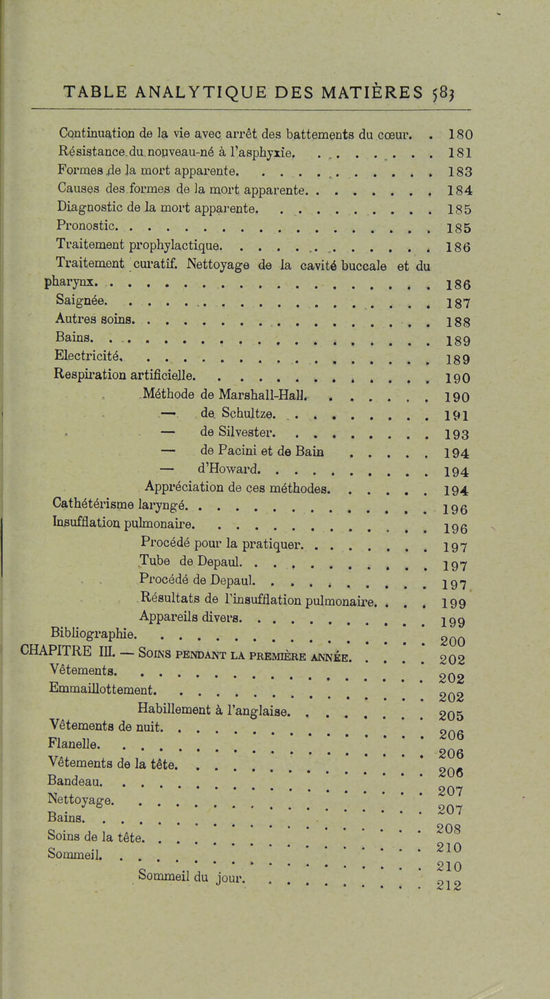 CQntinu9,tioD de la vie avec aiTêt des battements du cœur. . 180 Résistance, du. nopveau-né à l'asphyxie. . . . . . 181 Foi'mes 4e la moi't apparente , 183 Causes des formes de la moi't apparente 184 Diagnostic de la mort apparente. . . . . . . . . . 185 Pronostic 185 Traitement pi'ophylactique ^. , 186 Traitement cui'atîf. Nettoyage de la cavité buccale et du pharynx. 186 Saignée 187 Autres soins 188 Bains. I89 Electricité 189 Respiration artificielle .....190 Méthode de Marshall-Hali. 190 de Schultze. 191 — de Silvester 193 — de Pacini et de Bain 194 — d'Howard I94 Appréciation de ces méthodes 194 Cathétérisme laryngé 19g Insufflation pulmonaire igg Procédé pour la pi-atiquer 19 7 Tube deDepaul ...197 Procédé de Depaul. 197 Résultats de rmsufflation pulmonaire. . . . 199 Appareils divers 199 BibUographie .' ! ! 200 CHAPITRE m. — Soins pendant la première année 202 Vêtements * 202 Emmaillottement • • • Habillement à l'anglaise 205 Vêtements de nuit. ... «... Flanelle • • ' ' i * * * 206 Vêtements de la tête .....*'* 206 Bandeau Nettojage. ; ; ; ; ; ; ; ; m Bams Of\0