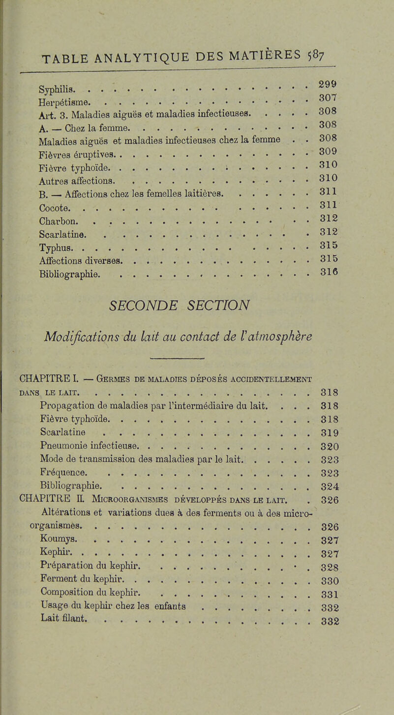 Syphilis Herpétisme ^ Art- 3. Maladies aiguës et maladies infectieuses 308 A. — Chez la femme 308 Maladies aiguës et maladies infectieuses chez la femme . . 308 Fièvres éruptives 309 Fièvi*e typhoïde i 310 Autres affections 310 B. — Affections chez les femelles laitières 311 Cocote 311 Charbon . . 312 Scarlatine 312 Typhus 315 Affections diverses 315 Bibliographie 316 SECONDE SECTION Modifications du lait au contact de Vatmosphère CHAPITRE I. — Germes de maladies déposés accidentellement DANS LE LAIT 318 Propagation de maladies par l'intermédiaire du lait. . . . 318 Fièvre typhoïde 318 Scarlatine 319 Pneumonie infectieuse 320 Mode de transmission des maladies par le lait 323 Fréquence 323 Bibliographie 324 CHAPITRE IL Microorganismes développés dans le lait. . 326 Altérations et variations dues à des ferments ou à des micro- organismes 326 Koumys 327 Képhir 327 Préparation du képhir 328 Ferment du képhir 330 Composition du képhir 331 Usage du képhir chez les enfants 332 Lait filant 332