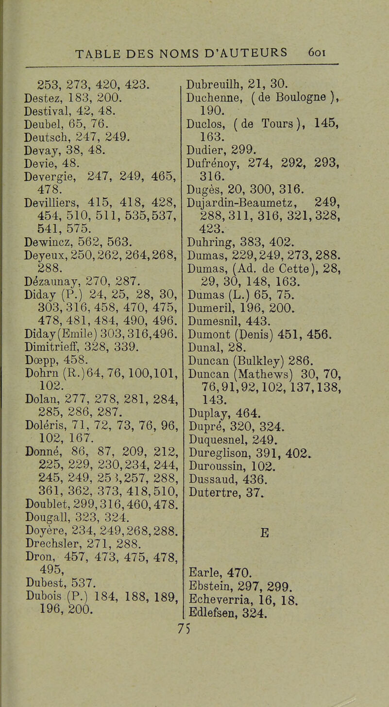 253, 273, 420, 423. Destez, 183, 200. Destival, 42, 48. Deubel, 65, 76. Deutsch, 247, 249. Devay, 38, 48. Dévie, 48. Devergie, 247, 249, 465, 478. Devilliers, 415, 418, 428, 454, 510, 511, 535,537, 541, 575. Dewincz, 562, 563. Deyeux, 250,262, 264,268, 288. Dézaunay, 270, 287. Diday (P.) 24, 25, 28, 30, 303,316, 458, 470, 475, 478, 481,484, 490, 496. Diday (Emile) 303,316,496. Dimitrieff, 328, 339. Dœpp, 458. Dohrn (R.)64, 76,100,101, 102. Dolan, 277, 278, 281, 284, 285, 286, 287. Doléris, 71, 72, 73, 76, 96, 102, 167. Donné, 86, 87, 209, 212, 225, 229, 230,234, 244, 245, 249, 25 î,257, 288, 361, 362, 373, 418,510, Doublet, 299,316,460,478. Dougall, 323, 324. Doyère, 234, 249,268,288. Drechsler, 271, 288. Dron, 457, 473, 475, 478, 495 Dubest, 537. Dubois (P.) 184, 188, 189, 196, 200. Dubreuilh, 21, 30. Duchenne, ( de Boulogne ), 190. Duclos, (de Tours), 145, 163. Dudier, 299. Dufrénoy, 274, 292, 293, 316. Dugès, 20, 300, 316. Duj ar din-Beaumetz, 249, 288,311, 316, 321,328, 423. Duhring, 383, 402. Dumas, 229,249, 273, 288. Dumas, (Ad. de Cette), 28, 29, 30, 148, 163. Dumas (L.) 65, 75. Dumeril, 196, 200. Dumesnil, 443. Dumont (Denis) 451, 456. Dunal, 28. Duncan fBulkley) 286. Duncan (Mathews) 30, 70, 76,91,92,102, 137,138, 143. Duplay, 464. Dupré, 320, 324. Duquesnel, 249. Dureglison, 391, 402. Duroussin, 102. Dussaud, 436. Dutertre, 37. E Earle, 470. Ebstein, 297, 299. Echeverria, 16, 18. Edlefsen, 324. 75