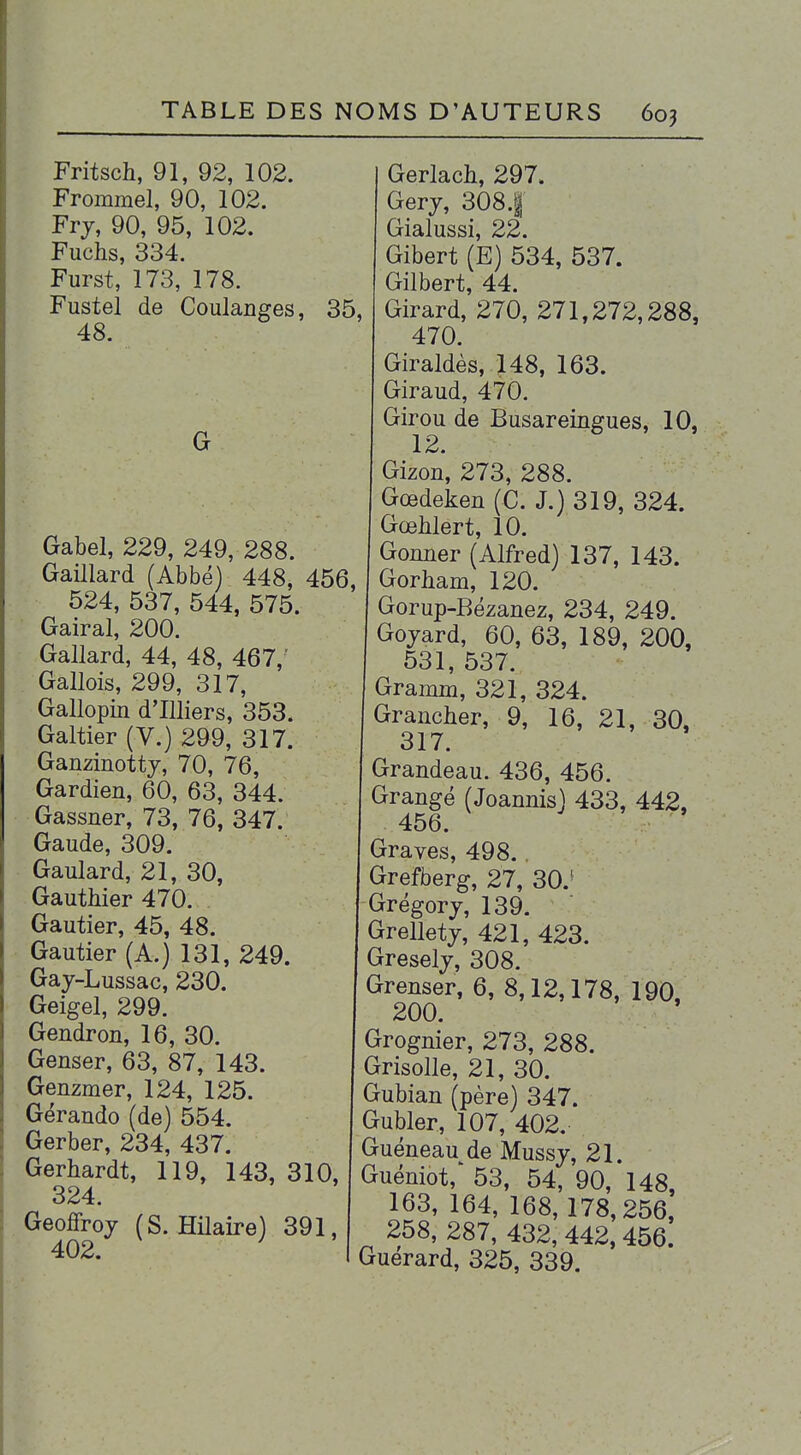 Fritsch, 91, 92, 102. Frommel, 90, 102. Frj, 90, 95, 102. Fuchs, 334. Furst, 173, 178. Fustel de Coulanges, 35, 48. G Gabel, 229, 249, 288. Gaillard (Abbé) 448, 456, 524, 537, 544, 575. Gairal, 200. Gallard, 44, 48, 467,' . Gallois, 299, 317, Gallopin d'Illiers, 353. Galtier (V.) 299, 317. Ganzinottj, 70, 76, Gardien, 60, 63, 344. Gassner, 73, 76, 347. Gaude, 309. Gaulard, 21, 30, . Gauthier 470. Gautier, 45, 48. Gautier (A.) 131, 249. Gay-Lussac, 230. Geigel, 299. Gendron, 16, 30. Genser, 63, 87, 143. Genzmer, 124, 125. Gérando (de) 554. Gerber, 234, 437. Gerhardt, 119, 143, 310, 324. Geoffroy (S. Hilaire) 391, 402. Gerlach, 297. Gery, 308.| Gialussi, 22. Gibert (E) 534, 537. Gilbert, 44. Girard, 270, 271,272,288, 470. Giraldès, 148, 163. Giraud, 470. Girou de Busareingues, 10, 12. Gizon, 273, 288. Gœdeken (C. J.) 319, 324. GœMert, 10. Gonner (Alfred) 137, 143. Gorham, 120. Gorup-Bézanez, 234, 249. Goyard, 60, 63, 189, 200, 531, 537. Gramm, 321, 324. Grancher, 9, 16, 21, 30, 317. Grandeau. 436, 456. Grange (Joannis) 433, 442, 456. Graves, 498., Grefberg, 27, 30.' Grégory, 139. Grellety, 421, 423. Gresely, 308. Grenser, 6, 8,12,178, 190, 200. Grognier, 273, 288. Grisolle, 21, 30. Gubian (père) 347. Gubler, 107, 402. Guéneau de Mussy, 21. Guéniot, 53, 54, 90, 148 163, 164, 168,178,256, 258, 287, 432, 442, 456. Guérard, 325, 339.