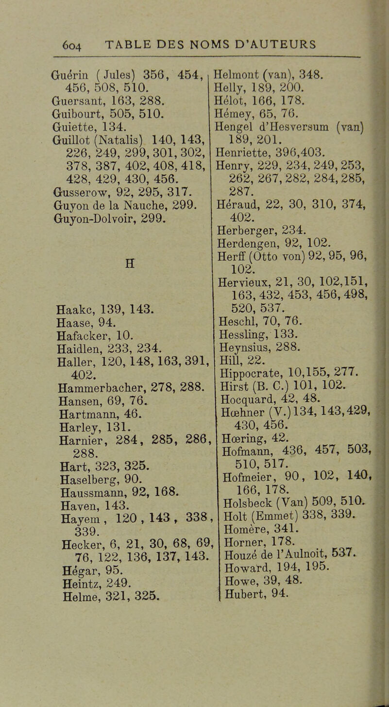 Guérin (Jules) 356, 454, 456, 508, 510. Guersant, 163, 288. Guibourt, 505, 510. Guiette, 134. Guillot (Natalis) 140, 143, 226, 249, 299, 301,302, 378, 387, 402, 408, 418, 428, 429, 430, 456. Gusserow, 92, 295, 317. Guyon de la Nauche, 299. Guyon-Dolvoir, 299. H Haakc, 139, 143. Haase, 94. Hafacker, 10. Haidlen, 233, 234. Haller, 120,148,163,391, 402. Hammerbaclier, 278, 288. Hansen, 69, 76. Hartmann, 46. Harley, 131. Harnier, 284, 285, 286, 288. Hart, 323, 325. Haselberg, 90. Haussmann, 92, 168. Haven, 143. Hayem, 120, 143, 338, 339 Hecker, 6, 21, 30, 68, 69, 76, 122, 136, 137, 143. Hégar, 95. Heintz, 249. Helme, 321, 325. Helmont (van), 348. Helly, 189, 200. Hélot, 166, 178. Hémey, 65, 76. Hengel d'Hesversum (van) 189, 201. Henriette, 396,403. Henry, 229, 234, 249, 253, 262, 267, 282, 284, 285, 287 Héraud, 22, 30, 310. 374, 402. Herberger, 234. Herdengen, 92, 102. Herff (Otto von) 92, 95, 96, 102. Hervieux, 21, 30, 102,151, 163, 432, 453, 456,498, 520, 537. Heschl, 70, 76. Hessling, 133. Heynsius, 288. Hill, 22. Hippocrate, 10,155, 277. Hirst (B. C.) 101, 102. Hocquard, 42, 48. Hœhner (V.) 134,143,429. 430, 456. Hœring, 42. Hofinann, 436, 457, 503, 510, 517. Hofmeier, 90, 102, 140, 166, 178. Holsbeck (Van) 509, 510. Holt (Emmet) 338, 339. Homère, 341. Horner, 178. Houzé de l'Aulnoit, 537. Howard, 194, 195. Howe, 39, 48. Hubert, 94.