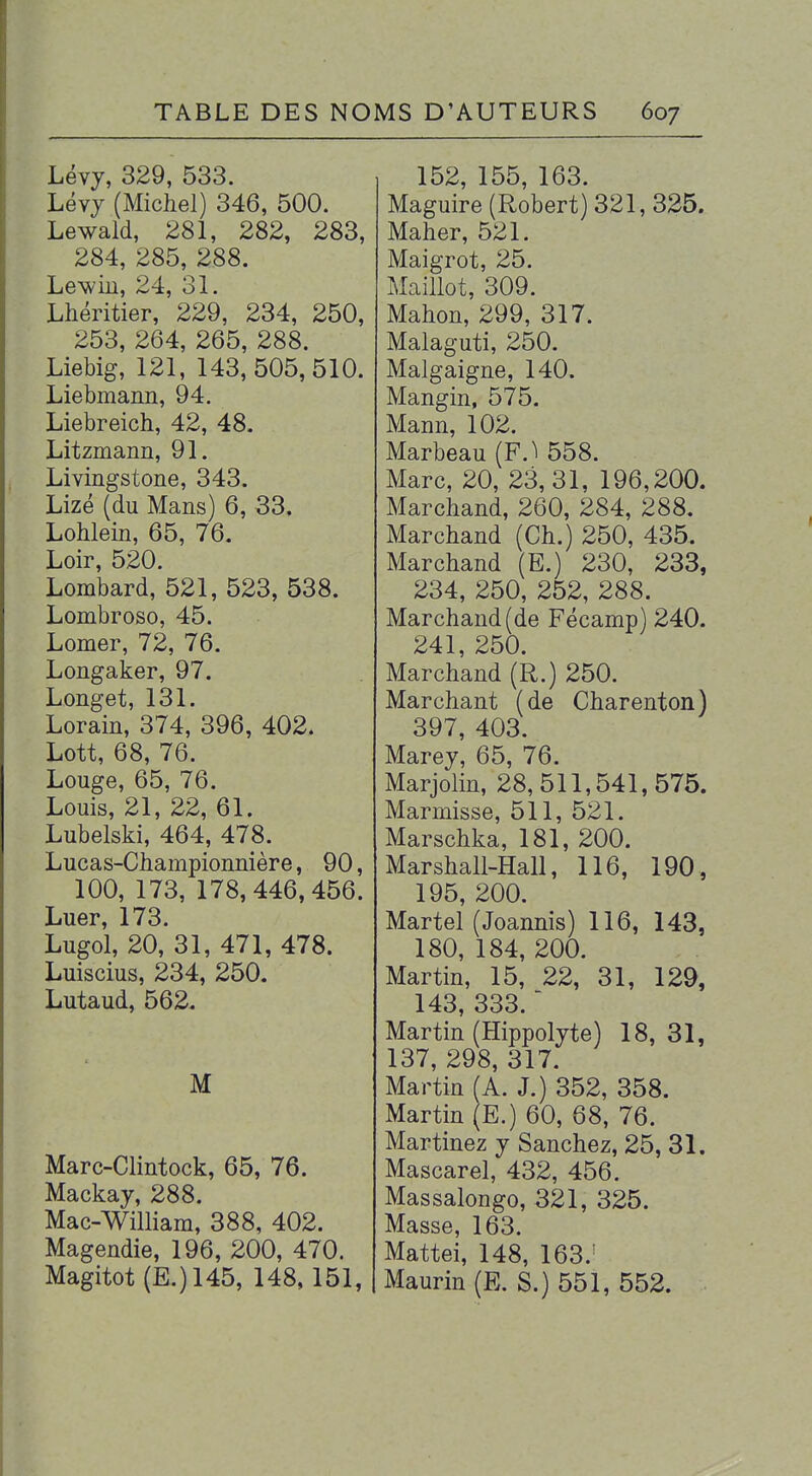 Lévj, 329, 533. Lévj (Michel) 346, 500. Lewald, 281, 282, 283, 284, 285, 288. Lewin, 24, 31. Lhéritier, 229, 234, 250, 253, 264, 265, 288. Liebig, 121, 143, 505,510. Liebmann, 94. Liebreich, 42, 48. Litzmann, 91. Livingstone, 343. Lizé (du Mans) 6, 33. LoMein, 65, 76. Loir, 520. Lombard, 521, 523, 538. Lombroso, 45. Lomer, 72, 76. Longaker, 97. Longet, 131. Lorain, 374, 396, 402. Lott, 68, 76. Louge, 65, 76. Louis, 21, 22, 61. Lubelski, 464, 478. Lucas-Championnière, 90, 100, 173, 178,446,456. Luer, 173. Lugol, 20, 31, 471, 478. Luiscius, 234, 250. Lutaud, 562. M Marc-Clintock, 65, 76. Mackay, 288. Mac-William, 388, 402. Magendie, 196, 200, 470. Magitot (E.)145, 148,151, 152, 155, 163. Maguire (Robert) 321, 325. Maher, 521. Maigrot, 25. Maillot, 309. Mahon, 299, 317. Malaguti, 250. Malgaigne, 140. Mangin, 575. Mann, 102. Marbeau (F.^ 558. Marc, 20, 23,31, 196,200. Marchand, 260, 284, 288, Marchand (Ch.) 250, 435. Marchand (E.) 230, 233, 234, 250, 252, 288. Marchand (de Fécamp) 240. 241, 250. Marchand (R.) 250. Marchant (de Charenton) 397, 403. Marey, 65, 76. Marjolin, 28,511,541,575. Marmisse, 511, 521. Marschka, 181, 200. Marshall-Hall, 116, 190, 195, 200. Martel (Joannis) 116, 143, 180, 184, 200. Martin, 15, 22, 31, 129, 143, 333.  Martin (Hippolyte) 18, 31, 137, 298, 317. Martin (A. J.) 352, 358. Martin (E.) 60, 68, 76. Martinez y Sanchez, 25, 31. Mascarel, 432, 456. Massalongo, 321, 325. Masse, 163. Mattei, 148, 163.' Maurin(E. S.) 551, 552.