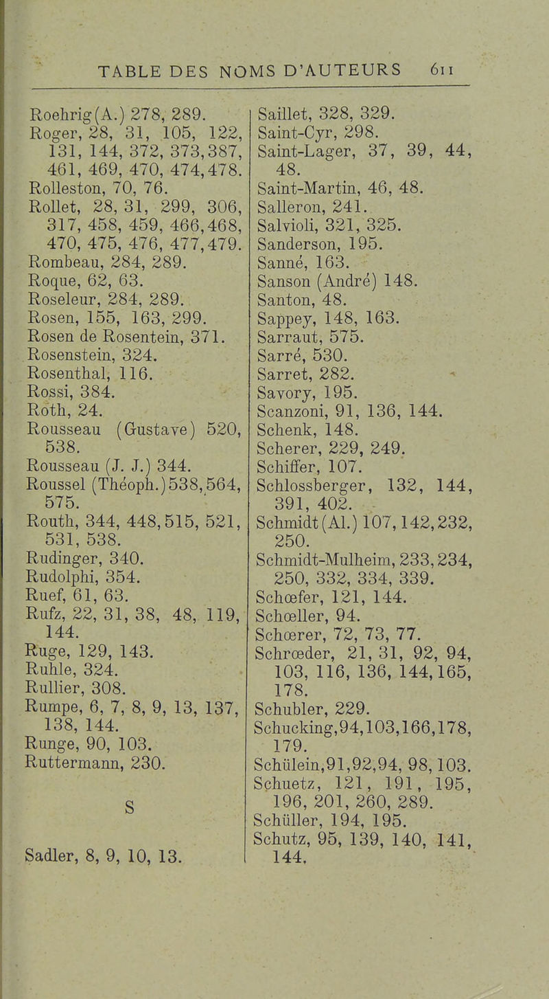 Roehrig(A.) 278, 289. Roger, 28, 31, 105, 122, 131, 144, 372, 373,387, 461, 469, 470, 474,478. Rolleston, 70, 76. RoUet, 28, 31, 299, 306, 317, 458, 459, 466,468, 470, 475, 476, 477,479. Rombeau, 284, 289. Roque, 62, 63. Roseleur, 284, 289. Rosen, 155, 163, 299. Rosen de Rosentein, 371. Rosenstein, 324. Rosenthal, 116. Rossi, 384. Roth, 24. Rousseau (Gustave) 520, 538. Rousseau (J. J.) 344. Roussel (Tliéoph.)538,564, 575. Routh,* 344, 448,515, 521, 531, 538. Rudinger, 340. Rudolphi, 354. Ruef, 61, 63. Rufz, 22, 31, 38, 48, 119, 144. Ruge, 129, 143. Ruhle, 324. Rullier, 308. Rumpe, 6, 7, 8, 9, 13, 137, 138, 144. Runge, 90, 103. Ruttemann, 230. S Sadler, 8, 9, 10, 13. Saillet, 328, 329. Saint-Cyr, 298. Saint-Lager, 37, 39, 44, 48. Saint-Martin, 46, 48. Salleron, 241. Salvioli, 321, 325. Sanderson, 195. Sanné, 163. Sanson (André) 148. Santon, 48. Sappey, 148, 163. Sarraut, 575. Sarré, 530. Sarret, 282. Savorj, 195. Scanzoni, 91, 136, 144. Schenk, 148. Scherer, 229, 249. Schiffer, 107. Schlossberger, 132, 144, 391 402. Schmidt(AL) 107,142,232, 250. Schmidt-Mulheim, 233,234, 250, 332, 334, 339. Schœfer, 121, 144. Schœller, 94. Schœrer, 72, 73, 77. Schrœder, 21, 31, 92, 94, 103, 116, 136, 144,165, 178. Schubler, 229. Schucking,94,103,166,178, 179. Scliulein,91,92,94, 98,103. Schuetz, 121, 191, 195, 196, 201, 260, 289. Schiiller, 194, 195. Schutz, 95, 139, 140, 141, 144.