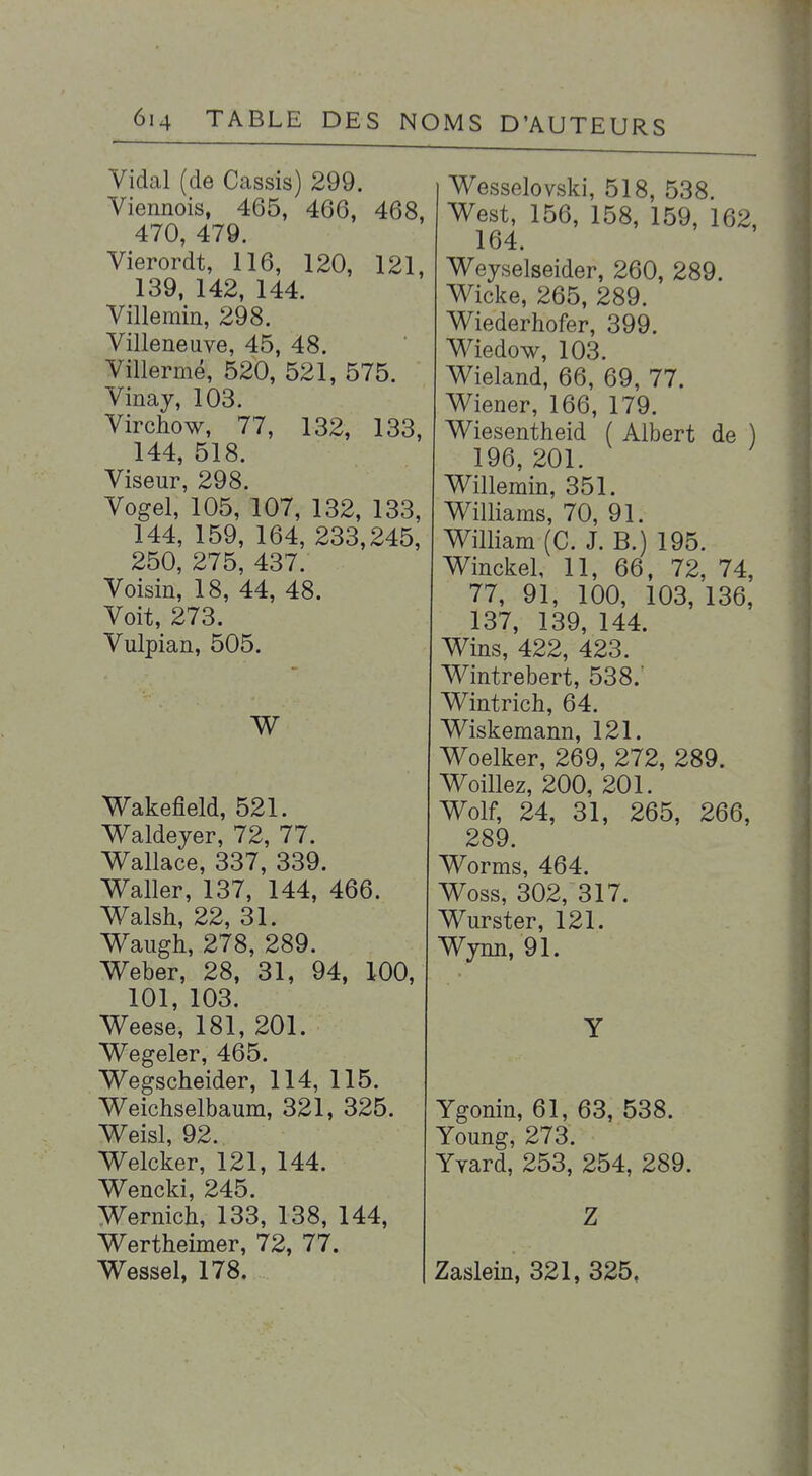 Vidal (de Cassis) 299. Viennois, 465, 466, 468, 470, 479. Vierordt, 116, 120, 121, 139, 142, 144. Villemin, 298. Villeneuve, 45, 48. Villermé, 520, 521, 575. Vinay, 103. Virchow, 77, 132, 133, 144, 518. Viseur, 298. Vogel, 105, 107, 132, 133, 144, 159, 164, 233,245, 250, 275, 437. Voisin, 18, 44, 48. Voit, 273. Vulpian, 505. V^akefield, 521. Waldejer, 72, 77. V^allace, 337, 339. W^aller, 137, 144, 466. Walsh, 22, 31. V^augh, 278, 289. Weber, 28, 31, 94, 100, 101, 103. V^eese, 181, 201. Wegeler, 465. Wegscheider, 114, 115. Weichselbaum, 321, 325. V^eisl, 92. Welcker, 121, 144. Wencki, 245. Wernich, 133, 138, 144, V^ertheimer, 72, 77. Wessel, 178. Wesselovski, 518, 538. West, 156, 158, 159, 162, 164. Weyselseider, 260, 289. Wicke, 265, 289. Wiederhofer, 399. Wiedow, 103. Wieland, 66, 69, 77. Wiener, 166, 179. Wiesentheid ( Albert de ) 196, 201. Willemin, 351. Williams, 70, 91. William (C. J. B.) 195. Winckel, 11, 66, 72, 74, 77, 91, 100, 103, 136, 137, 139, 144. Wins, 422, 423. Wintrebert, 538.' Wintrich, 64. Wiskemann, 121. Woelker, 269, 272, 289. Woillez, 200, 201. Wolf, 24, 31, 265, 266, 289. Worms, 464. Woss, 302, 317. Wurster, 121. Wynn, 91. Y Ygonin, 61, 63, 538. Young, 273. Yvard, 253, 254, 289. Z Zaslein, 321, 325,