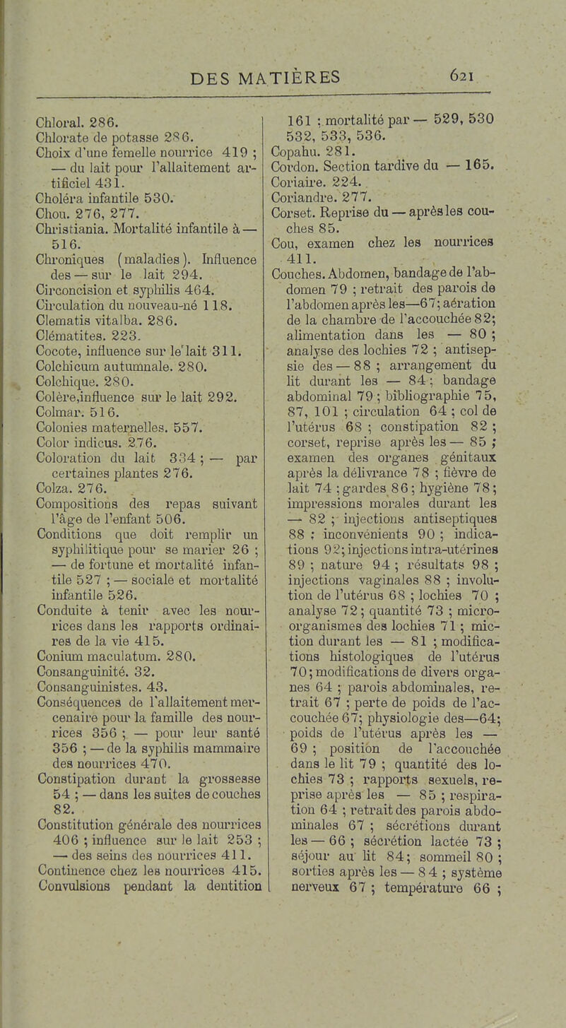 Chloral. 286. Chlorate de potasse 2.*^ 6. Choix d'une femelle nourrice 419 ; — du lait pour TalIaiteDaent ar- tificiel 431. Choléra infantile 530. Chou. 276, 277. Chi-istiania. Mortalité infantile à — 516. Chroniques ( maladies ). Influence des — sur le lait 294. Circoncision et syphilis 464. Cii'culation du nouveau-né 118. Clematis vitalba. 286. Clématites. 223. Cocote, influence sur le'lait 311. Colchicum autumnale. 280. Colchique. 280. Colère,influence sur le lait 292. Colmar. 516. Colonies matei'nelles. 557. Color indiens. 276. Coloration du lait 334 ; — par certaines plantes 276. Colza. 276. Compositions des repas suivant l'âge de l'enfant 506. Conditions que doit remplir un syphilitique pour se marier 26 ; — de fortune et mortalité infan- tile 527 ; — sociale et mortalité infantile 526. Conduite à tenir avec les nour- rices dans les rapports ordinai- res de la vie 415. Conium maculatum. 280. Consanguinité. 32. Consanguinistes. 43. Conséquences de l'allaitement mer- cenaire pour la famille des nour- rices 356 ; — pour leur santé 356 ; — de la syphilis mammaire des nourrices 470. Constipation durant la grossesse 54 ; — dans les suites de couches 82. Constitution générale des nourrices 406 ; influence sur le lait 253 ; — des seins des nourrices 411. Continence chez les nourrices 415. Convulsions pendant la dentition 161 : mortalité par — 529, 530 532, 533, 536. Copahu. 281. Cordon. Section tardive du — 165. Coriaire. 224. Coriandre. 277. Corset. Reprise du —après les cou- ches 85. Cou, examen chez les nourrices 411. Couches. Abdomen, bandage de l'ab- domen 79 ; retrait des parois de l'abdomen après les—67; aération de la chambre de l'accouchée 82; alimentation dans les — 80 ; analyse des lochies 72 ; antisep- sie des — 88; ai-rangement du lit durant les — 84; bandage abdominal 79 ; bibUographie 7 5, 87, 101 ; circulation 64 ; col de l'utérus 68 ; constipation 82 ; corset, reprise après les— 85 ,* examen des organes génitaux après la délivrance 78 ; fièvre de lait 74 ; gardes 86 ; hygiène 78 ; impressions morales durant les — 82 ; injections antiseptiques 88 ; inconvénients 90 ; indica- tions 92; injections intra-utérines 89 ; nature 94 ; résultats 98 ; injections vaginales 88 ; involu- tion de l'utérus 68 ; lochies 70 ; analyse 72 ; quantité 73 ; micro- organismes des lochies 71 ; mic- tion durant les — 81 ; modifica- tions histologiques de l'utéi'us 70 ; modifications de divers orga- nes 64 ; parois abdominales, re- trait 67 ; perte de poids de l'ac- couchée 67; physiologie des—64; poids de l'utérus après les — 69 ; position de l'accouchée dans le lit 79 ; quantité des lo- chies 73 ; rappoi'ts sexuels, re- prise après les — 85 ; respira- tion 64 ; retrait des parois abdo- minales 67 ; sécrétions durant les—66; sécrétion lactée 73; séjour au'lit 84; sommeil 80 ; sorties après les — 8 4 ; système nerveux 67 ; température 66 ;