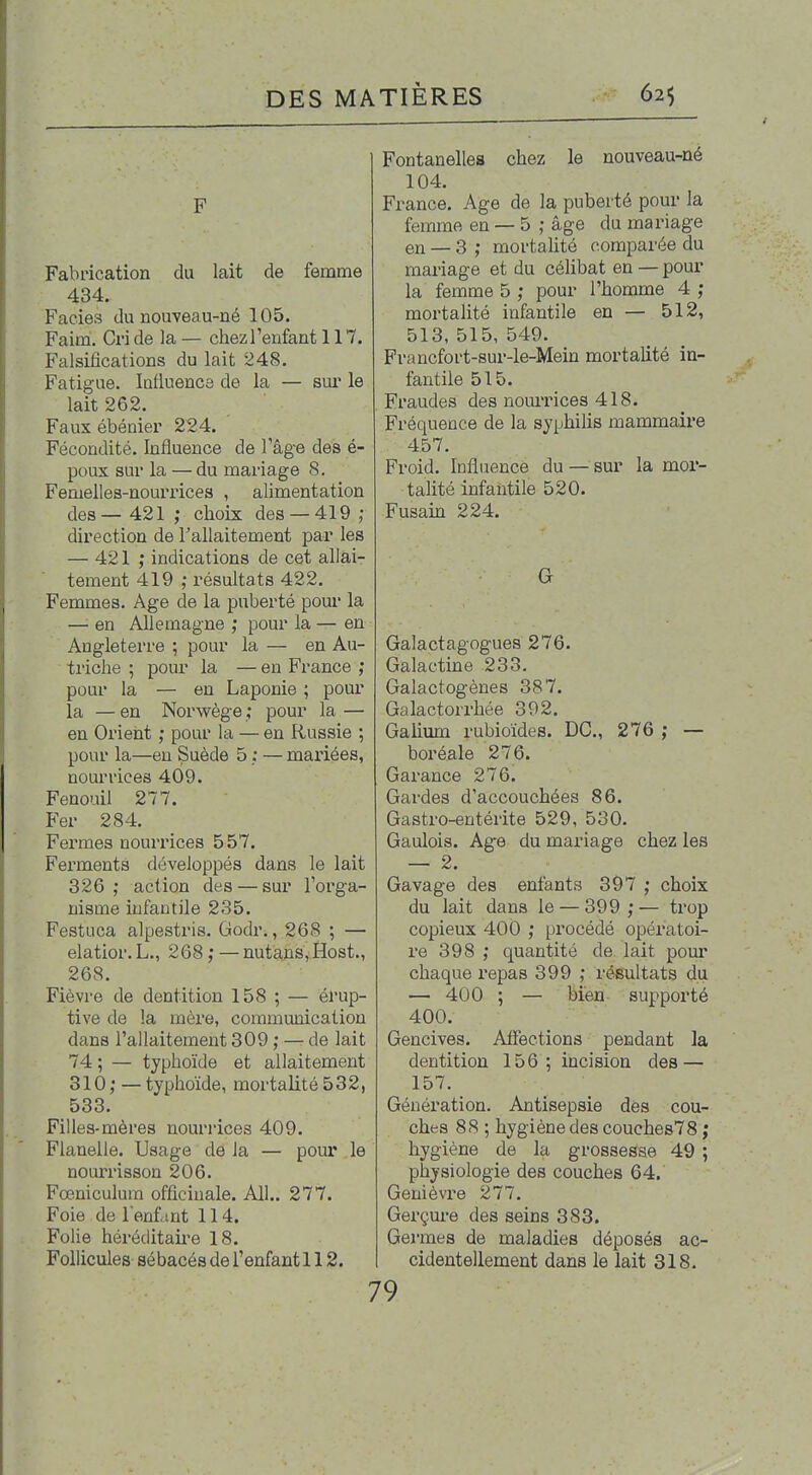 . ^ F Fabrication du lait de femme 434. Faciès du nouveau-né 105. Faim. Cri de la — chezl'enfant 117. Falsifications du lait 248. Fatigue. lafluenca de la — sui' le lait 262. Faux ébénier 224. Fécondité. Influence de l'âg-e des é- poux sur la — du mariage 8. Femelles-nourrices , alimentation des— 421 ; choix des — 419 ; direction de Tallaitement par les — 421 ; indications de cet allai- tement 419 ; résultats 422. Femmes. Age de la puberté pour la —• en Allemagne ; pour la — en Angletei're ; pour la — en Au- triche ; pour la — en France ; pour la — en Laponie ; pour la — en Norwège ; pour la — en Orient ; pour la — en Russie ; pour la—eu Suède 5 ; — mariées, nourrices 409. Fenouil 277. Fer 284. Fermes nourrices 557. Ferments développés dans le lait 326,* action des — sur l'orga- nisme infantile 235. Festuca alpestris. Godr., 268 ; — elatior. L., 268 ; — nutans,Host., 268. Fièvre de dentition 158 ; — él'up- tive de la mère, communication dans l'allaitement 309 ; — de lait 74 ; — typhoïde et allaitement 310 ; — typhoïde, mortalité 532, 533. Filles-mères nourrices 409. Flanelle. Usage de la — pour le nourrisson 206. Fœniculura officinale. Ail.. 277. Foie de l'enfint 114. Folie héréditaii'e 18. Follicules sébacés de l'enfant 112. Fontanelle» chez le nouveau-né 104. France. Age de la puberté pom' la femme en — 5 ; âge du mariage en — 3 ; mortahté comparée du mariage et du célibat en — pour la femme 5 ; pour l'homme 4 ; moi'talité infantile en — 512, 513,515,549. Francfort-sur-le-Mein mortalité in- fantile 515. Fraudes des nom'rices 418. Fréquence de la syphilis mammaire 457. Froid. Influence du — sur la moi'- talité infantile 520. Fusain 224. G Galactagogues 276. Galactine 233. Galactogènes 387. Galactorrhée 392. Galium rubioïdes. DC, 276 ; — boréale 276. Garance 276. Gardes d'accouchées 86. Gastro-entérite 529, 530. Gaulois. Ag-e du mariage chez les — 2. ■ . . Gavage des enfants 397 ; choix du lait dans le — 399 ; — trop copieux 400 ; procédé opératoi- re 398 ; quantité de lait pour chaque repas 399 ; résultats du — 400 ; — bien supporté 400. Gencives. Affections pendant la dentition 156 ; incision des — 157. Génération. Antisepsie des cou- ches 88 ; hygiène des couches78 ; hygiène de la grossesse 49 ; physiologie des couches 64. Genièvre 277. Gerçui'e des seins 383. Germes de maladies déposés ac- cidentellement dans le lait 318. 79