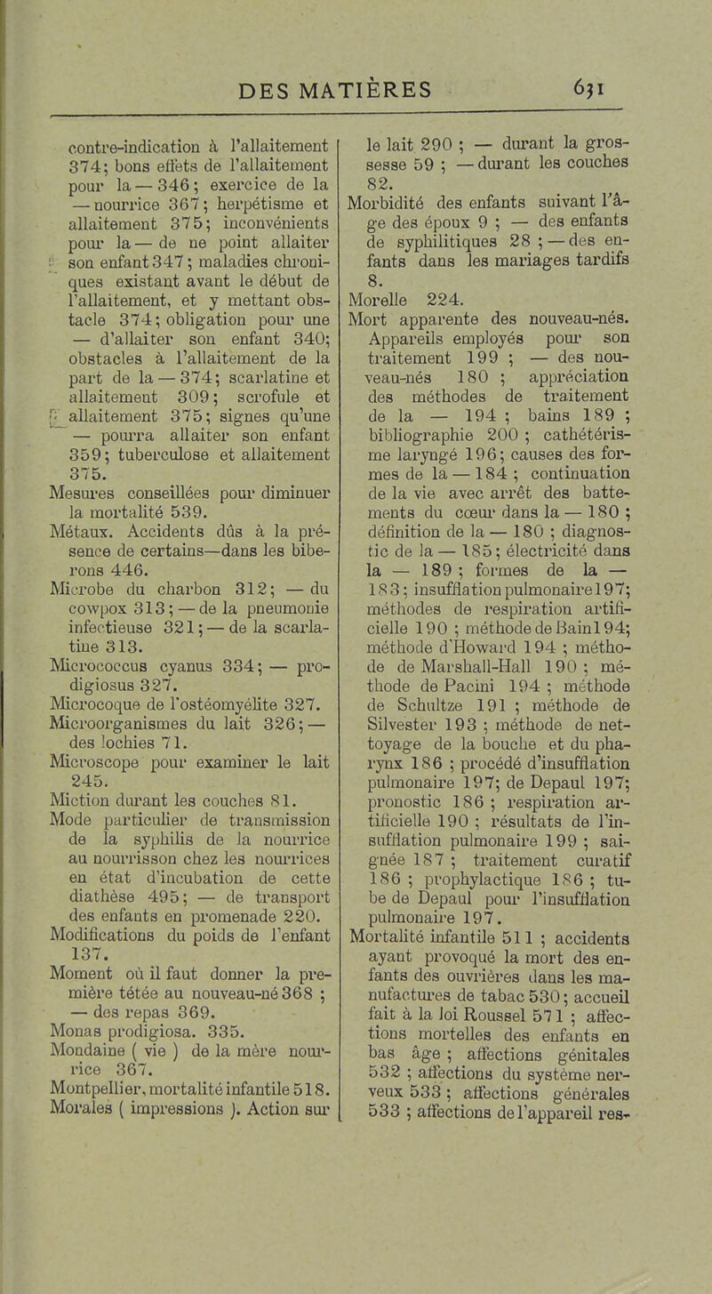 contre-indication à Tallaitement 374; bons efiets de l'allaitement pour la—346; exercice de la — nourrice 367; herpétisme et allaitement 375; inconvénients pour la— de ne point allaiter son enfant 347; maladies chroni- ques existant avant le début de l'allaitement, et y mettant obs- tacle 374; obligation pour une — d'allaiter son enfant 340; obstacles à l'allaitement de la part de la — 374; scarlatine et allaitement 309 ; scrofule et allaitement 375; signes qu'une — pourra allaiter son enfant 359; tuberculose et allaitement 375. Mesures conseillées pour diminuer la mortalité 539. Métaux. Accidents dûs à la pré- sence de certains—dans les bibe- rons 446. Microbe du charbon 312; —du cowpox 313 ; — de la pneumonie infectieuse 321 ; — de la scarla- tine 313. Micrococcus cyanus 334; — pro- digiosus 327. Mcrocoque de Tostéomyéhte 327. Microorganismes du lait 326; — des lochies 71. Microscope pour examiner le lait 245. Miction durant les couches 81. Mode particulier de transmission de la syphilis de la nourrice au nourrisson chez les nourrices en état d'incubation de cette diathèse 495; — de transport des enfants en promenade 220. Modifications du poids de l'enfant 137, Moment où il faut donner la pre- mière tétée au nouveau-né 368 ; — des repas 369. Monas prodigiosa. 335. Mondaine ( vie ) de la mère noui*- rice 367. Montpellier, mortalité infantile 518. Morales ( impressions j. Action sui' le lait 290 ; — durant la gros- sesse 59 ; — dm'ant les couches 82. Morbidité des enfants suivant Tâ- ge des époux 9 ; — des enfants de syphilitiques 28 ;—des en- fants dans les mariages tardifs 8. Morelle 224. Mort apparente des nouveau-nés. Appareils employés pour son traitement 199 ; — des nou- veau-nés 180 ; appréciation des méthodes de traitement de la — 194 ; bams 189 ; bibhographie 200 ; cathétéris- me laryngé 196; causes des for- mes de la — 184 ; continuation de la vie avec arrêt des batte- ments du cœur dans la— 180 ; définition de la — 180 ; diagnos- tic de la — 185 ; électricité dans la — 189 ; formes de la — 18 3 ; insufflation pulmonaire 197; méthodes de respiration artifi- cielle 190 ; méthode de Bain 194; méthode d'Howard 194 ; métho- de de Marshall-Hall 190; mé- thode de Pacini 194 ; méthode de Schultze 191 ; méthode de Silvester 193 ; méthode de net- toyage de la bouche et du pha- rynx 186 ; procédé d'insufflation pulmonaire 197; de Depaul 197; pronostic 186 ; respiration ar- tificielle 190 ; résultats de l'in- sufflation pulmonaire 199 ; sai- gnée 187 ; traitement cm'atif 186 ; prophylactique 186 ; tu- be de Depaul pour l'insufflation pulmonaire 197. Mortahté infantile 511 ; accidents ayant provoqué la mort des en- fants des ouvrières dans les ma- nufactures de tabac 530 ; accueil fait à la loi Roussel 571 ; affec- tions mortelles des enfants en bas âge ; affections génitales 532 ; affections du système ner- veux 533 ; affections générales 533 ; affections del'appai'eil res-