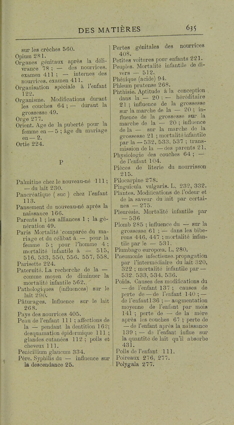 sur les crèches 560. Opium 2S1. Organes génitaux api-ès la déli- vrance 7S ; — des nourrices, examen 411 ; — internes des nourrices, examen 411. Organisation spéciale à l'enfant 122. Organisme. Modifications durant les couches 64 ; — durant la grossesse 49. Orge 277. Oi'ient. Age de la puberté pour la femme en — 5 ; âge du mariage en — 2. Ortie 224. P Palmitine chez le nouveau-né 111 ; — du lait 230. Pancréatique ( suc ) chez l'enfant 113. Pansement du nouveau-né après la naissance 166. Parents 1 ; les alhances 1 ; la gé- nération 49. Paris Mortalité comparée du ma- riage et du céhbat à — pour la femme 5 ; pour Thomme 4 ; mortalité infantile à — 515, 516, 533, 550, 556, 557, 558. Parisette 224. Paternité. La recherche de la — comme moyen de diminuer la mortalité infantile 562., Pathologiques (influences) sur le lait 290. Pâturages, hifluence sur le lait 268. Pays des nourrices 405. Peau de l'enfant 111 ; affections de la — pendant la dentition 162; desquamation épidermique 111; glandes cutanées 112 ; poils et cheveux 111. Pénicillium glaucum 334. Père. Syphilis du — influence sur la descendance 25. Pertes génitales des noui-rices 408. Petites voitures pour enfants 221. Peuples. Mortalité infantile de di- vers — 512. Phénique (acide) 94. Phleum pratense 268. Phthisie. Aptitude à la conception dans la — 20 : — hé l'éditai re 21 ; influence de la grossesse sur la marche de la — 20 ; in- fluence de la grossesse sur la marche de la — 20 ; influence de la — sur la marche de la grossesse 21 ; mortahté infantile par la —532, 533, 537 ; trans- mission de la —des parents 21. Physiologie des couches 64 ; — de l'enfant 104. Pièces de literie du nourrisson 215. Pilocarpine 278. Pinguicula vulgaris. L, 232, 332. Plantes. Modifications de l'odeur et de la saveur du iait par certai- nes — 275. Pleurésie. Mortalité infantile par — 536 Plomb 285 ; influence du — sur la grossesse 61 ; ^— dans les bibe- rons 446, 447 ; mortahté infan- tile par le — 531. Plumbago europœa. L, 280. Pneumonie infectieuse, propagation par l'intermédiaire du lait 320, 322 ; mortalité infantile par — 532. 533, 534, 536. Poids. Causes des modifications du — de l'enfant 137 ; causes de perte de — de l'enfant 140; — de renfantl36 ; — augmentation moyenne de l'enfant par mois 141 ; perte de — de la mère après les couches 67 ; perte de — de l'enfant après la naissance 139 ; — da l'enfant influe sui* la quantité de lait qu'il absorbe 431. Poils de l'enfant 111. Poireaux 276, 277. Polygala 277.