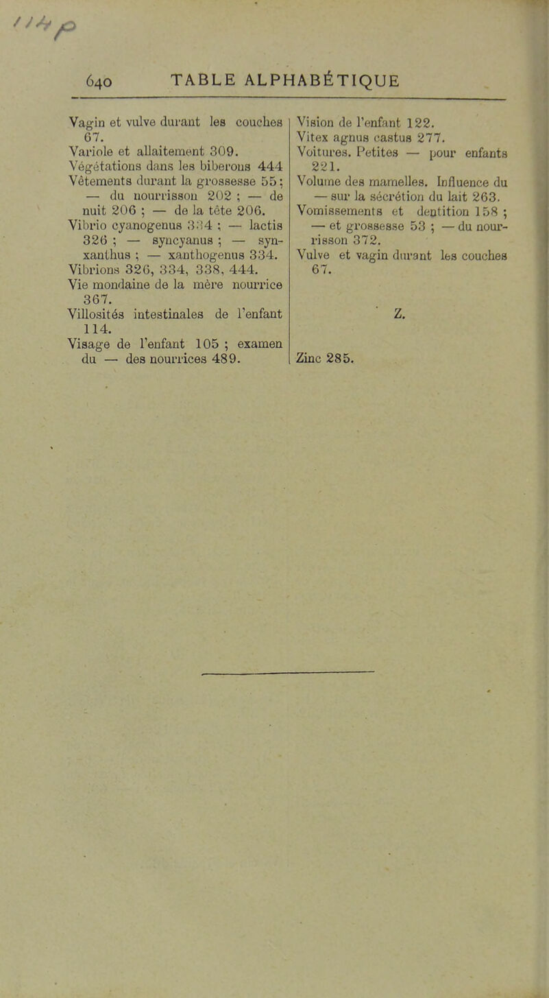 Vagin et vulve durant les couches 67. Variole et allaitement 309. Végétations dans les biberons 444 Vêtements durant la grossesse 55 ; — du nourrisson 202 ; — de nuit 206 ; — de la tête 206. Vibrio cyanogenus 3.'4 ; — lactis 326 ; — syncyanus ; — syn- xanthus ; — xanthogenus 334. Vibrions 326, 334, 338, 444. Vie mondaine de la mère nourrice 367. Villosités intestinales de l'enfant 114. Visage de l'enfant 105 ; examen du — des nourrices 489. Vision de l'enfant 122. Vitex agnus castus 277. Voitures. Petites — pour enfants 221. Volume des mamelles. Influence du — sur la sécrétion du lait 263. Vomissements et dentition 158 ; — et grossesse 53 ; — du noux'- risson 372. Vulve et vagin durant les couches 67. Zinc 285.