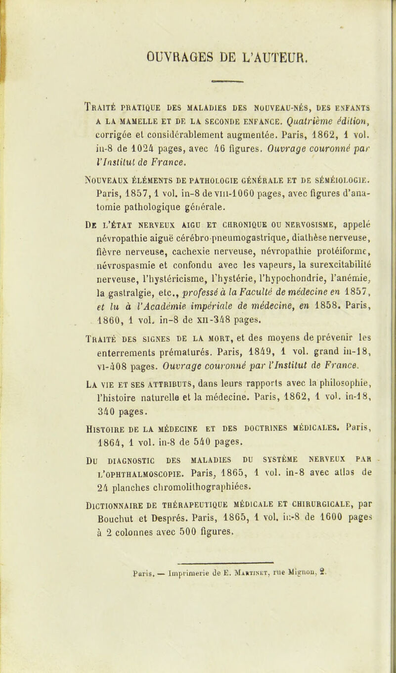 OUVRAGES DE L'AUTEUR. Traité pratique des maladies des nouveau-nés, des enfants A LA MAMELLE ET DE LA SECONDE ENFANCE. Quatrième édilion, corrigée el considérablement augmentée. Paris, 1862, 1 vol. ia-8 de 1024 pages, avec 46 figures. Ouvrage couronné par l'Inslilul de France. Nouveaux éléments de pathologie générale et de séméiologie, Paris, 1857,1 vol. in-8 de vm-1060 pages, avec figures d'ana- tomie pathologique générale. De l'état nerveux aigu et chronique ou nervosisme, appelé névropathie aiguë cérébro-pneumogastrique, dialhèse nerveuse, fièvre nerveuse, cachexie nerveuse, névropathie proléiforme, névrospasmie et confondu avec les vapeurs, la surexcitabilité nerveuse, l'hysléricisme, l'hystérie, l'hypochondrie, l'anémie, la gastralgie, etc., professé à la Faculté de médecine en 1857, et lu à l'Académie impériale de médecine, en 1858. Paris, . 1860, 1 voL in-8 de xll-348 pages. Traité des signes de la mort, et des moyens de prévenir les enterrements prématurés. Paris, 1849, 1 vol. grand ia-18, vi-408 pages. Ouvrage couronné par l'Institut de France. La vie et ses attributs, dans leurs rapports avec la philosophie, l'histoire naturelle et la médecine. Paris, 1862, 1 vol. in-18, 340 pages. Histoire de la médecine et des doctrines médicales. Paris, 1864, 1 vol. in-8 de 540 pages. Du diagnostic des maladies du système nerveux par l'ophthalmoscopie. Paris, 1865, 1 vol. in-8 avec allas de 24 planches chromolilhographiées. Dictionnaire de thérapeutique médicale et chirurgicale, par Bouchut et Després. Paris, 1865, 1 vol. ii>8 de 1600 pages à 2 colonnes avec 500 figures.