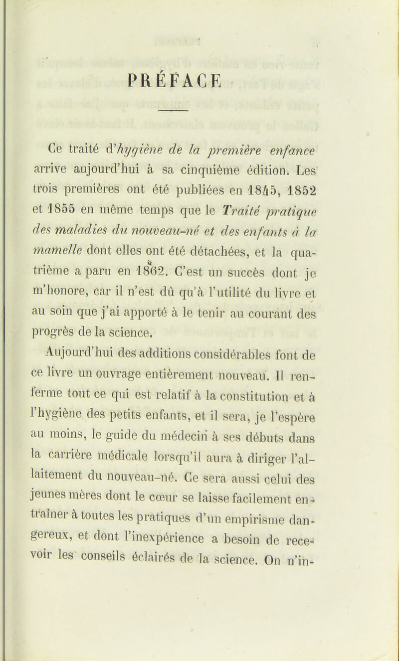 PRÉFACE Ce traité à'hygiène de la première enfance arrive aujourd'hui à sa cinquième édition. Les trois premières ont été publiées en 18/i5, 1852 et J855 en même temps que le Traité pratique des maladies du nouveau-i^é et des enfants à la mamelle dont elles ont été détachées, et la qua- trième a paru en 1862. C'est un succès dont je m'honore, car il n'est dû qu'à l'utilité du livre et au soin que j'ai apporté à le tenir au courant des progrès de la science. Aujourd'hui des additions considérables font de ce livre un ouvrage entièrement nouveau. Il ren- ferme tout ce qui est relatif à la constitution et à l'hygiène des petits enfants, et il sera, je l'espère au moins, le guide du médecin à ses débuts dans la carrière médicale lorsqu'il aura à diriger l'al- laitement du nouveau-né. Ce sera aussi celui des jeunes mères dont le cœur se laisse facilement en^ traîner à toutes les pratiques d'un empirisme dan- gereux, et dont l'inexpérience a besoin de rece- voir les conseils éclairés de la science. On n'in-