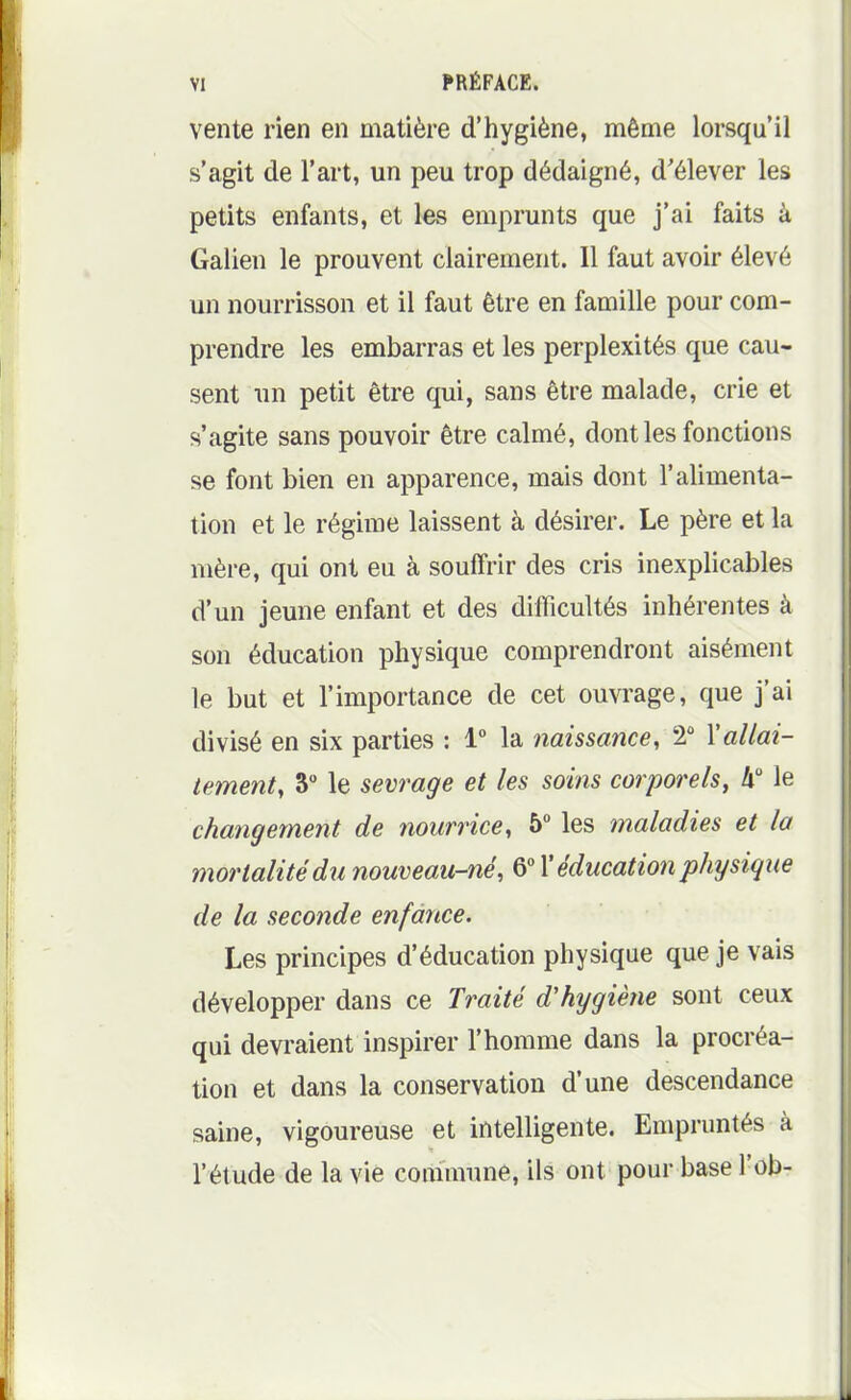 vente rien en matière d'hygiène, même lorsqu'il s'agit de l'art, un peu trop dédaigné, d'élever les petits enfants, et les emprunts que j'ai faits à Galien le prouvent clairement. 11 faut avoir élevé un nourrisson et il faut être en famille pour com- prendre les embarras et les perplexités que cau- sent un petit être qui, sans être malade, crie et s'agite sans pouvoir être calmé, dont les fonctions se font bien en apparence, mais dont l'alimenta- tion et le régime laissent à désirer. Le père et la mère, qui ont eu à souffrir des cris inexplicables d'un jeune enfant et des difficultés inhérentes à son éducation physique comprendront aisément le but et l'importance de cet ouvrage, que j'ai divisé en six parties : 1° la naissance, 2 \allai- tement, 3° le sevrage et les soins corporels, h le changement de nourrice, 5° les maladies et la mortalité dii nouveau-né, 6° X éducation physique de la seconde enfance. Les principes d'éducation physique que je vais développer dans ce Traité d'hygiène sont ceux qui devraient inspirer l'homme dans la procréa- tion et dans la conservation d'une descendance saine, vigoureuse et intelligente. Empruntés à l'étude de la vie commune, ils ont pour base l'ob-