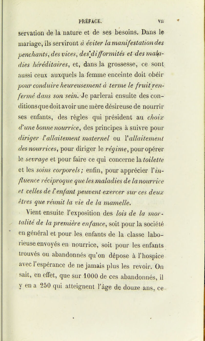 servation de la nature et de ses besoins. Dans le mariage, ils serviront à éviter la manifestation des penchants^ des vices, des\difformités et des mala- dies héréditaires, et, dans la grossesse, ce sont aussi ceux auxquels la femme enceinte doit obéir pour conduire heureusement à terme le fruit ren- fermé dans son sein. Je parlerai ensuite des con- ditions que doit avoir une mère désireuse de nourrir ses enfants, des règles qui président au choix d'une bonne nourrice, des principes à suivre pour diriger Vallaitement maternel ou Vallaitement des nourrices, pour diriger le re^/we, pour opérer le sevrage et pour faire ce qui concerne la toilette et les soins corporels; enfin, pour apprécier Xin- fluence réciproque que les maladies de la nourrice et celles de F enfant peuvent exercer sur ces deux êtres que réunit la vie de la mamelle. Vient ensuite l'exposition des lois de la mor- tcdîté de la première enfance, soit pour la société en général et pour les enfants de la classe labo- rieuse envoyés en nourrice, soit pour les enfants trouvés ou abandonnés qu'on dépose à l'hospice avec l'espérance de ne jamais plus les revoir. On sait, en effet, que sur 1000 de ces abandonnés, il y en a 250 qui atteignent l'âge de douze ans, ce