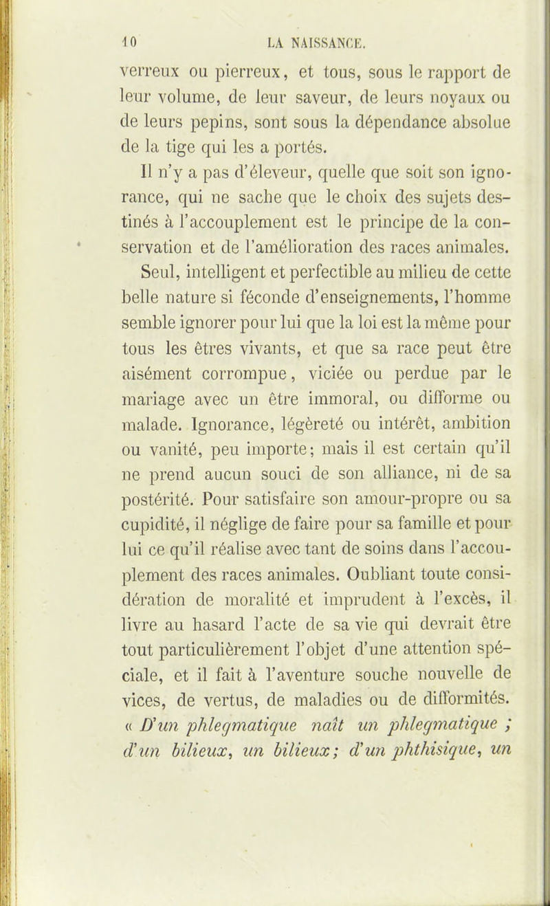 verreiix ou pierreux, et tous, sous le rapport de leur volume, de leur saveur, de leurs noyaux ou de leurs pépins, sont sous la dépendance absolue de la tige qui les a portés. Il n'y a pas d'éleveur, quelle que soit son igno- rance, qui ne sache que le choix des sujets des- tinés à l'accouplement est le principe de la con- servation et de l'amélioration des races animales. Seul, intelligent et perfectible au milieu de cette belle nature si féconde d'enseignements, l'homme semble ignorer pour lui que la loi est la môme pour tous les êtres vivants, et que sa race peut être aisément corrompue, viciée ou perdue par le mariage avec un être immoral, ou difforme ou malade. Ignorance, légèreté ou intérêt, ambition ou vanité, peu importe; mais il est certain qu'il ne prend aucun souci de son alliance, ni de sa postérité. Pour satisfaire son amour-propre ou sa cupidité, il néglige de faire pour sa famille et pour lui ce qu'il réalise avec tant de soins dans l'accou- plement des races animales. Oubliant toute consi- dération de moralité et imprudent à l'excès, il livre au hasard l'acte de sa vie qui devrait être tout particulièrement l'objet d'une attention spé- ciale, et il fait à l'aventure souche nouvelle de vices, de vertus, de maladies ou de difformités. « D'un phlegmatique naît un phlegmatique ; d'un bilieux, un bilieux; d'un phthisique, un