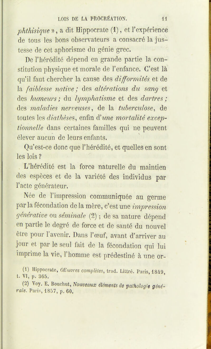 phthisiqiie », a dit Hippocrate (1), et l'expérience de tons les bons observateurs a consacré la jus- tesse de cet aphorisme du génie grec. De l'hérédité dépend en grande partie la con- stitution physique et morale de l'enfance. C'est là qu'il faut chercher la cause des difformités et de la faiblesse native; des altérations du sang et des humeurs; du hjmj^hatisme et des dartres ; des maladies nerveuses^ de la tuberculose, de toutes les diathèses, enfin d'une mortalité excep- tionnelle dans certaines familles qui ne peuvent élever aucun de leurs enfants. Qu'est-ce donc que l'hérédité, et quelles en sont les lois ? L'hérédité est la force naturelle du maintien des espèces et de la variété des individus par l'acte générateur. Née de l'impression communiquée au germe parla fécondation de la mère, c'est une i^npression générative ou séminale (2) ; de sa nature dépend en partie le degré de force et de santé du nouvel être pour l'avenir. Dans l'œuf, avant d'arriver au jour et par le seul fait de la fécondation qui lui imprime la vie, l'homme est prédestiné à une or- (1) Hippocrate, OEuvres complètes, trad. Littré. Paris, 1849 t. VI, p. 365. (2) Voy. E. Bouchut, Nouveaux éléments de pathologie géné- rale. Paris 1857, p. 60.