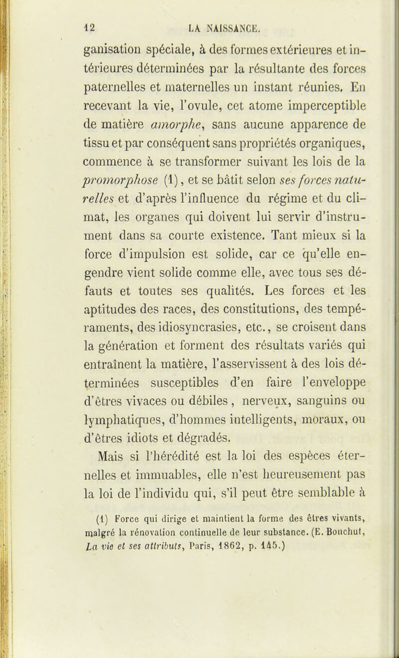 ganisation spéciale, à des formes extérieures et in- térieures déterminées par la résultante des forces paternelles et maternelles un instant réunies. En recevant la vie, l'ovule, cet atome imperceptible de matière amorphe^ sans aucune apparence de tissu et par conséquent sans propriétés organiques, commence à se transformer suivant les lois de la 'promor])hose (1), et se bâtit selon ses forces natu- relles et d'après l'influence du régime et du cli- mat, les organes qui doivent lui servir d'instru- ment dans sa courte existence. Tant mieux si la force d'impulsion est solide, car ce qu'elle en- gendre vient solide comme elle, avec tous ses dé- fauts et toutes ses qualités. Les forces et les aptitudes des races, des constitutions, des tempé- raments, des idiosyncrasies, etc., se croisent dans la génération et forment des résultats variés qui entraînent la matière, l'asservissent à des lois dé- terminées susceptibles d'en faire l'enveloppe d'êtres vivaces ou débiles , nerveux, sanguins ou lymphatiques, d'hommes intelligents, moraux, ou d'êtres idiots et dégradés. Mais si l'hérédité est la loi des espèces éter- nelles et immuables, elle n'est heureusement pas la loi de l'individu qui, s'il peut être semblable à (1) Force qui dirige et maintient la forme des êtres vivants, malgré la rénovation continuelle de leur substance. (E. Bouchut, La vie et ses attributs, Paris, 1862, p. 145.)